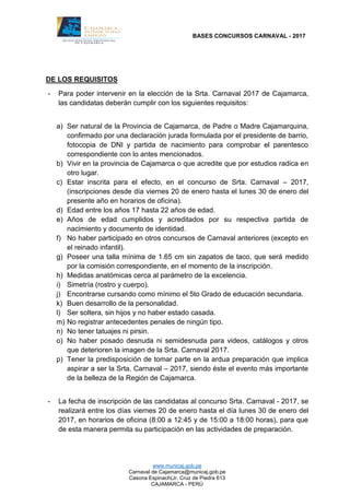BASES CONCURSOS CARNAVAL - 2017
www.municaj.gob.pe
Carnaval de Cajamarca@municaj.gob.pe
Casona Espinach(Jr. Cruz de Piedra 613
CAJAMARCA - PERÚ
DE LOS REQUISITOS
- Para poder intervenir en la elección de la Srta. Carnaval 2017 de Cajamarca,
las candidatas deberán cumplir con los siguientes requisitos:
a) Ser natural de la Provincia de Cajamarca, de Padre o Madre Cajamarquina,
confirmado por una declaración jurada formulada por el presidente de barrio,
fotocopia de DNI y partida de nacimiento para comprobar el parentesco
correspondiente con lo antes mencionados.
b) Vivir en la provincia de Cajamarca o que acredite que por estudios radica en
otro lugar.
c) Estar inscrita para el efecto, en el concurso de Srta. Carnaval – 2017,
(inscripciones desde día viernes 20 de enero hasta el lunes 30 de enero del
presente año en horarios de oficina).
d) Edad entre los años 17 hasta 22 años de edad.
e) Años de edad cumplidos y acreditados por su respectiva partida de
nacimiento y documento de identidad.
f) No haber participado en otros concursos de Carnaval anteriores (excepto en
el reinado infantil).
g) Poseer una talla mínima de 1.65 cm sin zapatos de taco, que será medido
por la comisión correspondiente, en el momento de la inscripción.
h) Medidas anatómicas cerca al parámetro de la excelencia.
i) Simetría (rostro y cuerpo).
j) Encontrarse cursando como mínimo el 5to Grado de educación secundaria.
k) Buen desarrollo de la personalidad.
l) Ser soltera, sin hijos y no haber estado casada.
m) No registrar antecedentes penales de ningún tipo.
n) No tener tatuajes ni pirsin.
o) No haber posado desnuda ni semidesnuda para videos, catálogos y otros
que deterioren la imagen de la Srta. Carnaval 2017.
p) Tener la predisposición de tomar parte en la ardua preparación que implica
aspirar a ser la Srta. Carnaval – 2017, siendo éste el evento más importante
de la belleza de la Región de Cajamarca.
- La fecha de inscripción de las candidatas al concurso Srta. Carnaval - 2017, se
realizará entre los días viernes 20 de enero hasta el día lunes 30 de enero del
2017, en horarios de oficina (8:00 a 12:45 y de 15:00 a 18:00 horas), para que
de esta manera permita su participación en las actividades de preparación.
 