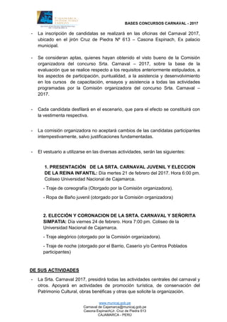 BASES CONCURSOS CARNAVAL - 2017
www.municaj.gob.pe
Carnaval de Cajamarca@municaj.gob.pe
Casona Espinach(Jr. Cruz de Piedra 613
CAJAMARCA - PERÚ
- La inscripción de candidatas se realizará en las oficinas del Carnaval 2017,
ubicado en el jirón Cruz de Piedra Nº 613 – Casona Espinach, Ex palacio
municipal.
- Se consideran aptas, quienes hayan obtenido el visto bueno de la Comisión
organizadora del concurso Srta. Carnaval – 2017, sobre la base de la
evaluación que se realice respecto a los requisitos anteriormente estipulados, a
los aspectos de participación, puntualidad, a la asistencia y desenvolvimiento
en los cursos de capacitación, ensayos y asistencia a todas las actividades
programadas por la Comisión organizadora del concurso Srta. Carnaval –
2017.
- Cada candidata desfilará en el escenario, que para el efecto se constituirá con
la vestimenta respectiva.
- La comisión organizadora no aceptará cambios de las candidatas participantes
intempestivamente, salvo justificaciones fundamentadas.
- El vestuario a utilizarse en las diversas actividades, serán las siguientes:
1. PRESENTACIÓN DE LA SRTA. CARNAVAL JUVENIL Y ELECCION
DE LA REINA INFANTIL: Día mertes 21 de febrero del 2017. Hora 6:00 pm.
Coliseo Universidad Nacional de Cajamarca.
- Traje de coreografía (Otorgado por la Comisión organizadora).
- Ropa de Baño juvenil (otorgado por la Comisión organizadora)
2. ELECCIÓN Y CORONACION DE LA SRTA. CARNAVAL Y SEÑORITA
SIMPATIA: Día viernes 24 de febrero. Hora 7:00 pm. Coliseo de la
Universidad Nacional de Cajamarca.
- Traje alegórico (otorgado por la Comisión organizadora).
- Traje de noche (otorgado por el Barrio, Caserío y/o Centros Poblados
participantes)
DE SUS ACTIVIDADES
- La Srta. Carnaval 2017, presidirá todas las actividades centrales del carnaval y
otros. Apoyará en actividades de promoción turística, de conservación del
Patrimonio Cultural, obras benéficas y otras que solicite la organización.
 