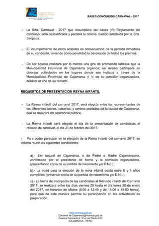 BASES CONCURSOS CARNAVAL - 2017
www.municaj.gob.pe
Carnaval de Cajamarca@municaj.gob.pe
Casona Espinach(Jr. Cruz de Piedra 613
CAJAMARCA - PERÚ
- La Srta. Carnaval - 2017 que incumpliera las bases y/o Reglamento del
concurso, será descalificada y perderá la corona. Siendo sustituida por la Srta.
Simpatía.
- El incumplimiento de estos acápites es consecuencia de la perdida inmediata
de su condición, teniendo como penalidad la devolución de todos los premios.
- De ser posible realizará por lo menos una gira de promoción turística que la
Municipalidad Provincial de Cajamarca organice; así mismo participará en
diversas actividades en los lugares donde sea invitada a través de la
Municipalidad Provincial de Cajamarca y /o de la comisión organizadora,
durante el año de su reinado.
REQUISITOS DE PRESENTACIÓN REYNA INFANTIL
- La Reyna infantil del carnaval 2017, será elegida entre los representantes de
los diferentes barrios, caseríos, y centros poblados de la ciudad de Cajamarca,
que se realizará en ceremonia pública.
- La Reyna infantil será elegida el día de la presentación de candidatas al
reinado de carnaval, el día 21 de febrero del 2017.
- Para poder participar en la elección de la Reina Infantil del carnaval 2017, se
deberá reunir las siguientes condiciones:
a).- Ser natural de Cajamarca, o de Padre o Madre Cajamarquina,
confirmado por el presidente de barrio y la comisión organizadora,
(presentando copia de su partida de nacimiento y/o D.N.I.).
b).- La edad para la elección de la reina infantil oscila entre 6 y 8 años
cumplidos (presentar copia de su partida de nacimiento y/o D.N.I.).
c).- La fecha de inscripción de las candidatas al Reinado infantil del Carnaval
2017, se realizara entre los días viernes 20 hasta el día lunes 30 de enero
del 2017, en horarios de oficina (8:00 a 12:45 y de 15:00 a 18:00 horas),
para que de esta manera permita su participación en las actividades de
preparación.
 
