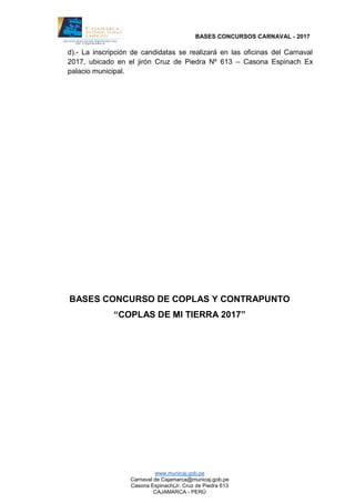 BASES CONCURSOS CARNAVAL - 2017
www.municaj.gob.pe
Carnaval de Cajamarca@municaj.gob.pe
Casona Espinach(Jr. Cruz de Piedra 613
CAJAMARCA - PERÚ
d).- La inscripción de candidatas se realizará en las oficinas del Carnaval
2017, ubicado en el jirón Cruz de Piedra Nº 613 – Casona Espinach Ex
palacio municipal.
BASES CONCURSO DE COPLAS Y CONTRAPUNTO
“COPLAS DE MI TIERRA 2017”
 