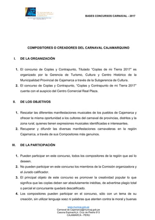 BASES CONCURSOS CARNAVAL - 2017
www.municaj.gob.pe
Carnaval de Cajamarca@municaj.gob.pe
Casona Espinach(Jr. Cruz de Piedra 613
CAJAMARCA - PERÚ
COMPOSITORES O CREADORES DEL CARNAVAL CAJAMARQUINO
I. DE LA ORGANIZACIÓN
1. El concurso de Coplas y Contrapunto, Titulado “Coplas de mi Tierra 2017” es
organizado por la Gerencia de Turismo, Cultura y Centro Histórico de la
Municipalidad Provincial de Cajamarca a través de la Subgerencia de Cultura.
2. El concurso de Coplas y Contrapunto, “Coplas y Contrapunto de mi Tierra 2017”
cuenta con el auspicio del Centro Comercial Real Plaza.
II. DE LOS OBJETIVOS
1. Rescatar las diferentes manifestaciones musicales de los pueblos de Cajamarca y
ofrecer la misma oportunidad a los cultores del carnaval de provincias, distritos y la
zona rural, quienes tienen expresiones musicales identificadas e interesantes.
2. Recuperar y difundir las diversas manifestaciones carnavaleras en la región
Cajamarca, a través de sus Compositores más genuinos.
III. DE LA PARTICIPACIÓN
1. Pueden participar en este concurso, todos los compositores de la región que así lo
deseen.
2. No pueden participar en este concurso los miembros de la Comisión organizadora y
el Jurado calificador.
3. El principal objeto de este concurso es promover la creatividad popular lo que
significa que las coplas deben ser absolutamente inéditas, de advertirse plagio total
o parcial el concursante quedará descalificado.
4. Los compositores pueden participar en el concurso, sólo con un tema de su
creación, sin utilizar lenguaje soez ni palabras que atenten contra la moral y buenas
 