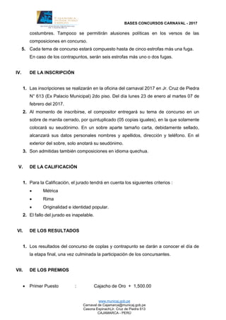 BASES CONCURSOS CARNAVAL - 2017
www.municaj.gob.pe
Carnaval de Cajamarca@municaj.gob.pe
Casona Espinach(Jr. Cruz de Piedra 613
CAJAMARCA - PERÚ
costumbres. Tampoco se permitirán alusiones políticas en los versos de las
composiciones en concurso.
5. Cada tema de concurso estará compuesto hasta de cinco estrofas más una fuga.
En caso de los contrapuntos, serán seis estrofas más uno o dos fugas.
IV. DE LA INSCRIPCIÓN
1. Las inscripciones se realizarán en la oficina del carnaval 2017 en Jr. Cruz de Piedra
N° 613 (Ex Palacio Municipal) 2do piso. Del día lunes 23 de enero al martes 07 de
febrero del 2017.
2. Al momento de inscribirse, el compositor entregará su tema de concurso en un
sobre de manila cerrado, por quintuplicado (05 copias iguales), en la que solamente
colocará su seudónimo. En un sobre aparte tamaño carta, debidamente sellado,
alcanzará sus datos personales nombres y apellidos, dirección y teléfono. En el
exterior del sobre, solo anotará su seudónimo.
3. Son admitidas también composiciones en idioma quechua.
V. DE LA CALIFICACIÓN
1. Para la Calificación, el jurado tendrá en cuenta los siguientes criterios :
 Métrica
 Rima
 Originalidad e identidad popular.
2. El fallo del jurado es inapelable.
VI. DE LOS RESULTADOS
1. Los resultados del concurso de coplas y contrapunto se darán a conocer el día de
la etapa final, una vez culminada la participación de los concursantes.
VII. DE LOS PREMIOS
 Primer Puesto : Cajacho de Oro + 1,500.00
 
