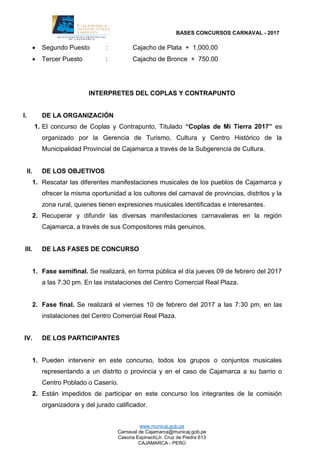 BASES CONCURSOS CARNAVAL - 2017
www.municaj.gob.pe
Carnaval de Cajamarca@municaj.gob.pe
Casona Espinach(Jr. Cruz de Piedra 613
CAJAMARCA - PERÚ
 Segundo Puesto : Cajacho de Plata + 1,000.00
 Tercer Puesto : Cajacho de Bronce + 750.00
INTERPRETES DEL COPLAS Y CONTRAPUNTO
I. DE LA ORGANIZACIÓN
1. El concurso de Coplas y Contrapunto, Titulado “Coplas de Mi Tierra 2017” es
organizado por la Gerencia de Turismo, Cultura y Centro Histórico de la
Municipalidad Provincial de Cajamarca a través de la Subgerencia de Cultura.
II. DE LOS OBJETIVOS
1. Rescatar las diferentes manifestaciones musicales de los pueblos de Cajamarca y
ofrecer la misma oportunidad a los cultores del carnaval de provincias, distritos y la
zona rural, quienes tienen expresiones musicales identificadas e interesantes.
2. Recuperar y difundir las diversas manifestaciones carnavaleras en la región
Cajamarca, a través de sus Compositores más genuinos.
III. DE LAS FASES DE CONCURSO
1. Fase semifinal. Se realizará, en forma pública el día jueves 09 de febrero del 2017
a las 7:30 pm. En las instalaciones del Centro Comercial Real Plaza.
2. Fase final. Se realizará el viernes 10 de febrero del 2017 a las 7:30 pm, en las
instalaciones del Centro Comercial Real Plaza.
IV. DE LOS PARTICIPANTES
1. Pueden intervenir en este concurso, todos los grupos o conjuntos musicales
representando a un distrito o provincia y en el caso de Cajamarca a su barrio o
Centro Poblado o Caserío.
2. Están impedidos de participar en este concurso los integrantes de la comisión
organizadora y del jurado calificador.
 
