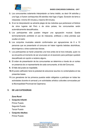 BASES CONCURSOS CARNAVAL - 2017
www.municaj.gob.pe
Carnaval de Cajamarca@municaj.gob.pe
Casona Espinach(Jr. Cruz de Piedra 613
CAJAMARCA - PERÚ
3. Los concursantes solamente interpretarán un tema inédito, es decir 04 estrofas y
una fuga; si fueran contrapuntos 06 estrofas más fuga o fugas. Duración de tema a
interpretar, mínimo 05 minutos y máximo 08 minutos.
4. Si en la interpretación se advierte plagio de las melodías que pertenecen al folclore
de otros lugares del Perú o de otros países, los concursantes serán
automáticamente descalificados.
5. Los participantes sólo pueden integrar una agrupación musical. Queda
terminantemente prohibido el uso de máscaras, antifaces u otras prendas que
oculten el rostro
6. Los conjuntos musicales estarán conformados por agrupaciones de 6 a 10
personas que se presentarán al concurso sin haber ingerido bebidas alcohólicas,
alucinógenos u otras sustancias tóxicas.
7. Los participantes se harán presentes una hora antes de la hora indicada, quien no
se encuentra al momento de ser anunciado en el escenario para participar quedará
descalificado sin opción a reclamo alguno.
8. El orden de presentación de los concursantes se determina a través de un sorteo
en presencia de un representante de cada concursante, el día del Concurso.
9. El fallo del jurado es inapelable.
10.El jurado calificador tiene la potestad de solucionar asuntos no contemplados en las
presentes bases.
11.Los ganadores de los primeros puestos están obligados a participar en todas las
actividades durante el carnaval y en actividades artístico culturales convocadas por
la Municipalidad Provincial de Cajamarca.
V. DE LAS CATEGORIAS
Zona Rural
 Conjunto Infantil:
Primer Puesto
Segundo Puesto
Tercer Puesto
 Conjunto Adultos:
Primer Puesto
 