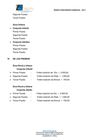 BASES CONCURSOS CARNAVAL - 2017
www.municaj.gob.pe
Carnaval de Cajamarca@municaj.gob.pe
Casona Espinach(Jr. Cruz de Piedra 613
CAJAMARCA - PERÚ
Segundo Puesto
Tercer Puesto
Zona Urbana
 Conjunto Infantil:
Primer Puesto
Segundo Puesto
Tercer Puesto
 Conjunto Adultos:
Primer Puesto
Segundo Puesto
Tercer Puesto
VI. DE LOS PREMIOS
Zona Rural y Urbana
Conjunto Infantil
 Primer Puesto : Trofeo tradición de Oro + 2,000,00
 Segundo Puesto : Trofeo tradición de Plata + 1,500,00
 Tercer Puesto : Trofeo tradición de Bronce + 750.00
Zona Rural y Urbana
Conjunto Adulto
 Primer Puesto : Trofeo tradición de Oro + 2.000.00
 Segundo Puesto : Trofeo tradición de Plata + 1,500,00
 Tercer Puesto : Trofeo tradición de Bronce + 750.00
 