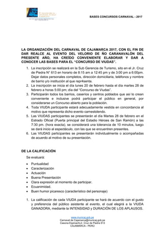 BASES CONCURSOS CARNAVAL - 2017
www.municaj.gob.pe
Carnaval de Cajamarca@municaj.gob.pe
Casona Espinach(Jr. Cruz de Piedra 613
CAJAMARCA - PERÚ
LA ORGANIZACIÓN DEL CARNAVAL DE CAJAMARCA 2017, CON EL FIN DE
DAR REALCE AL EVENTO DEL VELORIO DE ÑO CARANAVALÓN DEL
PRESENTE AÑO, HA CREÍDO CONVENIENTE ELABORAR Y DAR A
CONOCER LAS BASES PARA EL “CONCURSO DE VIUDAS”.
1. La inscripción se realizará en la Sub Gerencia de Turismo, sito en el Jr. Cruz
de Piedra N° 613 en horario de 8:15 am a 12:45 pm y de 3:00 pm a 6:00pm.
Dejar datos personales completos, dirección domiciliaria, teléfonos y nombre
de barrio y/o institución al que repr4senta.
2. La inscripción se inicia el día lunes 20 de febrero hasta el día martes 28 de
febrero a horas 5:00 pm; día del “Concurso de Viudas”.
3. Participarán todos los barrios, caseríos y centros poblados que así lo crean
conveniente e inclusive podrá participar el público en general, por
considerarse un Concurso abierto para la población.
4. Toda VIUDA participante estará adecuadamente vestida en concordancia al
motivo que representa dicho evento carnestolendo.
5. Las VIUDAS participantes se presentarán el día Martes 28 de febrero en el
Estrado Oficial (Puerta principal del Estadio Héroes de San Ramón) a las
7:30 pm. (hora exacta), se considerará una tolerancia de 10 minutos, luego
se dará inicio al espectáculo, con las que se encuentren presentes.
6. Las VIUDAS participantes se presentarán individualmente o acompañadas
de acuerdo al motivo de su presentación.
DE LA CALIFICACIÓN
Se evaluará:
 Puntualidad
 Caracterización
 Actuación
 Buena Presentación
 Clara expresión al momento de participar.
 Ecuanimidad.
 Buen humor picaresco (característico del personaje)
1. La calificación de cada VIUDA participante se hará de acuerdo con el gusto
y preferencia del público asistente al evento, el cual elegirá a la VIUDA
GANADORA, mediante la INTENSIDAD y DURACIÓN DE LOS APLAUSOS.
 