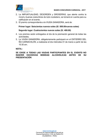 BASES CONCURSOS CARNAVAL - 2017
www.municaj.gob.pe
Carnaval de Cajamarca@municaj.gob.pe
Casona Espinach(Jr. Cruz de Piedra 613
CAJAMARCA - PERÚ
2. La IMPUNTUALIDAD, DESORDEN y GROSERÍAS, que atente contra la
moral y buenas costumbres de todo ciudadano, se tomará en cuenta para su
calificación en el evento.
3. El premio correspondiente a la VIUDA GANADORA, será de:
Primer lugar: Seiscientos nuevos soles (S/. 600.00nuevos soles)
Segundo lugar: Cuatrocientos nuevos soles (S/. 400.00)
4. Los premios serán entregados el día de la premiación general de todas las
actividades.
5. La VIUDA GANADORA, obligatoriamente participará en el ENTIERRO DEL
ÑO CARNAVALÓN, a realizarse el día miércoles 01 de marzo a partir de las
10:30 am.
NOTA.-
SE EXIGE A TODAS LAS VIUDAS PARTICIPANTES EN EL EVENTO NO
INGERIR EXCESIVAS BEBIDAS ALCOHÓLICAS ANTES DE SU
PRESENTACIÓN
 