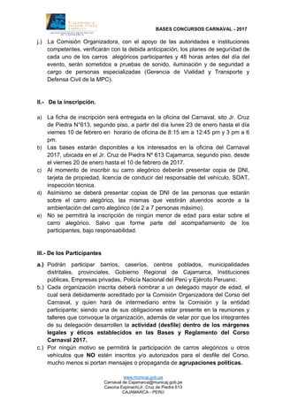 BASES CONCURSOS CARNAVAL - 2017
www.municaj.gob.pe
Carnaval de Cajamarca@municaj.gob.pe
Casona Espinach(Jr. Cruz de Piedra 613
CAJAMARCA - PERÚ
j.) La Comisión Organizadora, con el apoyo de las autoridades e instituciones
competentes, verificarán con la debida anticipación, los planes de seguridad de
cada uno de los carros alegóricos participantes y 48 horas antes del día del
evento, serán sometidos a pruebas de sonido, iluminación y de seguridad a
cargo de personas especializadas (Gerencia de Vialidad y Transporte y
Defensa Civil de la MPC).
II.- De la inscripción.
a) La ficha de inscripción será entregada en la oficina del Carnaval, sito Jr. Cruz
de Piedra N°613, segundo piso, a partir del día lunes 23 de enero hasta el día
viernes 10 de febrero en horario de oficina de 8:15 am a 12:45 pm y 3 pm a 6
pm.
b) Las bases estarán disponibles a los interesados en la oficina del Carnaval
2017, ubicada en el Jr. Cruz de Piedra Nº 613 Cajamarca, segundo piso, desde
el viernes 20 de enero hasta el 10 de febrero de 2017.
c) Al momento de inscribir su carro alegórico deberán presentar copia de DNI,
tarjeta de propiedad, licencia de conducir del responsable del vehículo, SOAT,
inspección técnica.
d) Asimismo se deberá presentar copias de DNI de las personas que estarán
sobre el carro alegórico, las mismas que vestirán atuendos acorde a la
ambientación del carro alegórico (de 2 a 7 personas máximo).
e) No se permitirá la inscripción de ningún menor de edad para estar sobre el
carro alegórico. Salvo que forme parte del acompañamiento de los
participantes, bajo responsabilidad.
III.- De los Participantes
a.) Podrán participar barrios, caseríos, centros poblados, municipalidades
distritales, provinciales, Gobierno Regional de Cajamarca, Instituciones
públicas, Empresas privadas, Policía Nacional del Perú y Ejército Peruano.
b.) Cada organización inscrita deberá nombrar a un delegado mayor de edad, el
cual será debidamente acreditado por la Comisión Organizadora del Corso del
Carnaval, y quien hará de intermediario entre la Comisión y la entidad
participante; siendo una de sus obligaciones estar presente en la reuniones y
talleres que convoque la organización, además de velar por que los integrantes
de su delegación desarrollen la actividad (desfile) dentro de los márgenes
legales y éticos establecidos en las Bases y Reglamento del Corso
Carnaval 2017.
c.) Por ningún motivo se permitirá la participación de carros alegóricos u otros
vehículos que NO estén inscritos y/o autorizados para el desfile del Corso,
mucho menos si portan mensajes o propaganda de agrupaciones políticas.
 