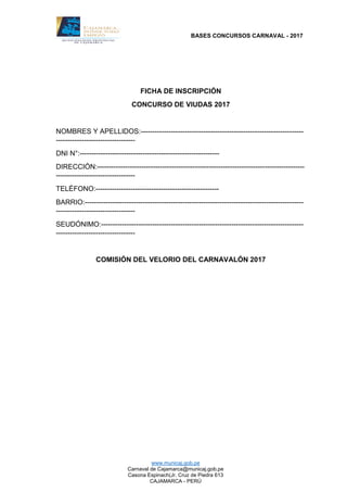 BASES CONCURSOS CARNAVAL - 2017
www.municaj.gob.pe
Carnaval de Cajamarca@municaj.gob.pe
Casona Espinach(Jr. Cruz de Piedra 613
CAJAMARCA - PERÚ
FICHA DE INSCRIPCIÓN
CONCURSO DE VIUDAS 2017
NOMBRES Y APELLIDOS:----------------------------------------------------------------------
----------------------------------
DNI N°:------------------------------------------------------------
DIRECCIÓN:-----------------------------------------------------------------------------------------
----------------------------------
TELÉFONO:-----------------------------------------------------
BARRIO:----------------------------------------------------------------------------------------------
----------------------------------
SEUDÓNIMO:---------------------------------------------------------------------------------------
----------------------------------
COMISIÓN DEL VELORIO DEL CARNAVALÓN 2017
 