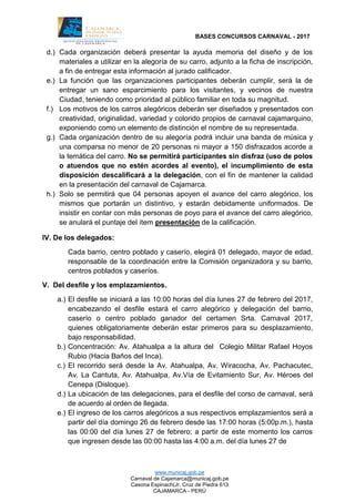 BASES CONCURSOS CARNAVAL - 2017
www.municaj.gob.pe
Carnaval de Cajamarca@municaj.gob.pe
Casona Espinach(Jr. Cruz de Piedra 613
CAJAMARCA - PERÚ
d.) Cada organización deberá presentar la ayuda memoria del diseño y de los
materiales a utilizar en la alegoría de su carro, adjunto a la ficha de inscripción,
a fin de entregar esta información al jurado calificador.
e.) La función que las organizaciones participantes deberán cumplir, será la de
entregar un sano esparcimiento para los visitantes, y vecinos de nuestra
Ciudad, teniendo como prioridad al público familiar en toda su magnitud.
f.) Los motivos de los carros alegóricos deberán ser diseñados y presentados con
creatividad, originalidad, variedad y colorido propios de carnaval cajamarquino,
exponiendo como un elemento de distinción el nombre de su representada.
g.) Cada organización dentro de su alegoría podrá incluir una banda de música y
una comparsa no menor de 20 personas ni mayor a 150 disfrazados acorde a
la temática del carro. No se permitirá participantes sin disfraz (uso de polos
o atuendos que no estén acordes al evento), el incumplimiento de esta
disposición descalificará a la delegación, con el fin de mantener la calidad
en la presentación del carnaval de Cajamarca.
h.) Solo se permitirá que 04 personas apoyen el avance del carro alegórico, los
mismos que portarán un distintivo, y estarán debidamente uniformados. De
insistir en contar con más personas de poyo para el avance del carro alegórico,
se anulará el puntaje del ítem presentación de la calificación.
IV. De los delegados:
Cada barrio, centro poblado y caserío, elegirá 01 delegado, mayor de edad,
responsable de la coordinación entre la Comisión organizadora y su barrio,
centros poblados y caseríos.
V. Del desfile y los emplazamientos.
a.) El desfile se iniciará a las 10:00 horas del día lunes 27 de febrero del 2017,
encabezando el desfile estará el carro alegórico y delegación del barrio,
caserío o centro poblado ganador del certamen Srta. Carnaval 2017,
quienes obligatoriamente deberán estar primeros para su desplazamiento,
bajo responsabilidad.
b.) Concentración: Av. Atahualpa a la altura del Colegio Militar Rafael Hoyos
Rubio (Hacia Baños del Inca).
c.) El recorrido será desde la Av. Atahualpa, Av. Wiracocha, Av. Pachacutec,
Av. La Cantuta, Av. Atahualpa, Av.Vía de Evitamiento Sur, Av. Héroes del
Cenepa (Disloque).
d.) La ubicación de las delegaciones, para el desfile del corso de carnaval, será
de acuerdo al orden de llegada.
e.) El ingreso de los carros alegóricos a sus respectivos emplazamientos será a
partir del día domingo 26 de febrero desde las 17:00 horas (5:00p.m.), hasta
las 00:00 del día lunes 27 de febrero; a partir de este momento los carros
que ingresen desde las 00:00 hasta las 4:00 a.m. del día lunes 27 de
 