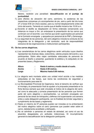 BASES CONCURSOS CARNAVAL - 2017
www.municaj.gob.pe
Carnaval de Cajamarca@municaj.gob.pe
Casona Espinach(Jr. Cruz de Piedra 613
CAJAMARCA - PERÚ
febrero, recibirán una penalidad: descalificación en el puntaje de
puntualidad.
f.) para efectos de ubicación del carro, asimismo, la asistencia de las
respectivas comparsas y/o acompañantes de pie, será a partir del día lunes
27 a horas 8:00 am (hora exacta), para su normal desplazamiento antes del
inicio del evento. Teniendo en cuenta que el desfile iniciará a las 10:00 a.m.
g.) Durante el desfile se desplazarán en forma ordenada conservando una
distancia no mayor a 5m; sin entorpecer la presentación de los carros que
continúan con el recorrido. Los mismos que serán supervisados por personal
de la Comisión encargada y apoyados por personal de la PNP y Serenazgo.
h.) La seguridad de las personas, del carro alegórico incluida la conducta de los
integrantes de la delegación y del conductor, será de responsabilidad
exclusiva de las organizaciones o institucionesn participantes.
VI.- De los carros alegóricos.
a.) Las características de los carros alegóricos serán vehículos cuyos diseños
representan las diversas ideas, costumbres, valores propios del evento y sus
participantes. Sobre ellos viajan cantidades adecuadas de personas de
acuerdo al diseño a presentar, guardando la estética y lo estipulado en las
presentes bases y Reglamento.
Altura : Hasta 4 metros y medio desde el suelo.
Ancho : Hasta 2.50 metros.
Largo : Máximo hasta 6.00 metros.
b.) La alegoría será montada sobre una unidad móvil acorde a las medidas
estipuladas en las bases, que reúna las condiciones de seguridad y
funcionamiento para este fin.
c.) La Municipalidad Provincial de Cajamarca, tiene el derecho de verificar que
el montaje y la presentación final se ajustan a la propuesta presentada en la
ficha técnica siempre que esté vinculada al motivo de la alegoría del carro;
así como la adecuada y correcta presentación de las personas que formen
parte del carro alegórico y acompañantes. La comisión encargada con
personal de las áreas de transporte y defensa civil supervisarán una semana
antes a cada delegación participante, con la finalidad de brindar seguridad y
cumplimiento de las bases y reglamento.
d.) Hasta un máximo de 07 personas pueden ser incluidas en la ambientación
del motivo alegórico sobre el carro (personas que pueden estar sobre el
carro), debidamente acreditado y disfrazado.
e.) No se admitirán a personas en estado de ebriedad, así como el uso de
atuendos desgastados y/o actitudes indecorosas. El incumplimiento
generará la descalificación de la delegación participante.
 