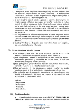 BASES CONCURSOS CARNAVAL - 2017
www.municaj.gob.pe
Carnaval de Cajamarca@municaj.gob.pe
Casona Espinach(Jr. Cruz de Piedra 613
CAJAMARCA - PERÚ
f.) La seguridad de los integrantes de la delegación y del carro alegórico será
de exclusiva responsabilidad de dicha delegación. La Municipalidad
Provincial de Cajamarca, no será responsable de ninguna contingencia o
accidente relacionado a dicho comportamiento.
g.) El carro alegórico deberá resaltar aspectos de identidad Cajamarquina, sin
ningún espacio publicitario que supere en tamaño y vistosidad al motivo
central. Si hubiese propaganda dentro del carro alegórico, esta se realizará
en la parte baja del carro, en las dos caras laterales y deberá estar
enmarcada en un rectángulo proporcional de 1.00 m x 0.70.m. La omisión de
este estándar en la presentación de la propaganda, afectará en el puntaje de
su calificación.
h.) Por ningún motivo se permitirá la participación de carros alegóricos u otros
vehículos que no estén inscritos y/o autorizados para el desfile del Corso de
Carnaval, mucho menos si portan mensajes o propaganda de agrupaciones
políticas.
i.) Queda prohibido el uso de plástico para el revestimiento del carro alegórico,
por ser material altamente inflamable.
VII. De las comparsas, patrullas y clones
a.) Se entenderá para este caso como comparsa, patrulla y clon, a la
delegación que organizadamente acompañan al carro alegórico.
b.) Las delegaciones, podrán ir acompañadas de una banda de música,
debidamente presentada y uniformada (no uso de polos), lo cual será
tomado en cuenta por el Jurado Calificador.
c.) Los participantes preferentemente llevarán instrumentos tradicionales,
conocidos y usados en nuestras fiestas carnestolendas.
d.) Los participantes de las delegaciones, deberán desfilar en estado
ecuánime, con el fin de evitar incidentes y/o accidentes en el recorrido.
e.) La evaluación para la delegación acompañante del carro alegórico, que
influirá en la calificación del jurado con respecto al carro alegórico, está
conformada por los siguientes ítems:
- Orden
- Originalidad
- Coreografía
- Vestuario
- Presentación
VIII.- Temática a abordar.
a) Para el desfile la temática general será FIESTA Y COLORES DE MI
CARNAVAL, quedando en libertad las organizaciones sobre la materialidad
 