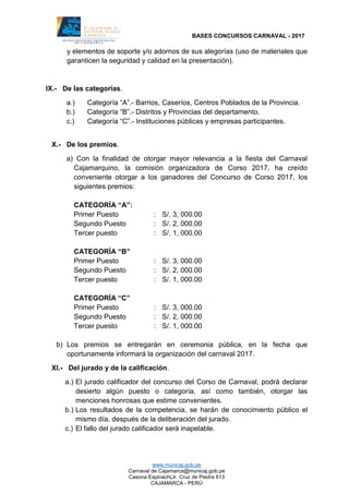 BASES CONCURSOS CARNAVAL - 2017
www.municaj.gob.pe
Carnaval de Cajamarca@municaj.gob.pe
Casona Espinach(Jr. Cruz de Piedra 613
CAJAMARCA - PERÚ
y elementos de soporte y/o adornos de sus alegorías (uso de materiales que
garanticen la seguridad y calidad en la presentación).
IX.- De las categorías.
a.) Categoría “A”.- Barrios, Caseríos, Centros Poblados de la Provincia.
b.) Categoría “B”.- Distritos y Provincias del departamento.
c.) Categoría “C”.- Instituciones públicas y empresas participantes.
X.- De los premios.
a) Con la finalidad de otorgar mayor relevancia a la fiesta del Carnaval
Cajamarquino, la comisión organizadora de Corso 2017, ha creído
conveniente otorgar a los ganadores del Concurso de Corso 2017, los
siguientes premios:
CATEGORÍA “A”:
Primer Puesto : S/. 3, 000.00
Segundo Puesto : S/. 2, 000.00
Tercer puesto : S/. 1, 000.00
CATEGORÍA “B”
Primer Puesto : S/. 3, 000.00
Segundo Puesto : S/. 2, 000.00
Tercer puesto : S/. 1, 000.00
CATEGORÍA “C”
Primer Puesto : S/. 3, 000.00
Segundo Puesto : S/. 2, 000.00
Tercer puesto : S/. 1, 000.00
b) Los premios se entregarán en ceremonia pública, en la fecha que
oportunamente informará la organización del carnaval 2017.
XI.- Del jurado y de la calificación.
a.) El jurado calificador del concurso del Corso de Carnaval, podrá declarar
desierto algún puesto o categoría, así como también, otorgar las
menciones honrosas que estime convenientes.
b.) Los resultados de la competencia, se harán de conocimiento público el
mismo día, después de la deliberación del jurado.
c.) El fallo del jurado calificador será inapelable.
 