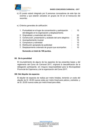 BASES CONCURSOS CARNAVAL - 2017
www.municaj.gob.pe
Carnaval de Cajamarca@municaj.gob.pe
Casona Espinach(Jr. Cruz de Piedra 613
CAJAMARCA - PERÚ
d.) El jurado estará integrado por 9 personas conocedoras de este tipo de
eventos y que estarán ubicados en grupos de 03 en el transcurso del
recorrido.
e.) Criterios generales de calificación:
1. Puntualidad en el lugar de concentración y participación : 15
del delegado en la organización y desplazamiento.
2. Originalidad y creatividad del motivo : 20
3. Construcción, presentación y acabado del carro alegórico : 20
4. Acompañamiento musical : 15
5. Compostura y sobriedad : 10
6. Distribución apropiada de publicidad : 10
7. Desplazamiento ordenado de grupos que acompañan : 10
Sumando un total de 100 puntos.
XII. De la penalidad
El incumplimiento de alguno de los aspectos de las presentes bases y del
reglamento del Corso de Carnaval 2017, originará la descalificación de la
delegación participante, sin ninguna responsabilidad para la Municipalidad
Provincial de Cajamarca y de la organización del Corso 2017.
XIII. Del Alquiler de espacios
El alquiler de espacios de realiza por metro linéales, teniendo un costo del
alquiler de S/. 40.00 nuevos soles por metro lineal para palcos y estrados, y
de S/. 20.00 nuevos soles por metro lineal para sillas.
 