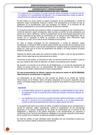 1
[DIRECCION REGIONAL DE SALUD CAJAMARCA]
CONTRATACIÓN DEL SERVICIO DE MANTENIMIENTO Y ADECUACIÓN DE LOS EE.SS. DE LA RED
CAJAMARCA RUTA 1 – REGIÓN CAJAMARCA
[ADJUDICACIÓN SIMPLIFICADA Nº 043 - 2017 - DIRESAC]
Los integrantes de un consorcio no pueden presentar ofertas individuales ni conformar más de
un consorcio en un procedimiento de selección, o en un determinado ítem cuando se trate de
procedimientos de selección según relación de ítems.
El acto público se inicia cuando el órgano encargado de las contrataciones o comité de
selección, según corresponda, empieza a llamar a los participantes en el orden en que se
registraron en el procedimiento, para que entreguen sus ofertas. Si al momento de ser
llamado el participante no se encuentra presente, se tiene por desistido.
En la apertura del sobre que contiene la oferta, el órgano encargado de las contrataciones o
comité de selección, según corresponda, debe anunciar el nombre de cada participante y el
precio de la misma. Asimismo, verifica la presentación de los documentos requeridos en la
sección específica de las bases de conformidad con el artículo 53 del Reglamento. De no
cumplir con lo requerido la oferta se considera no admitida. Esta información debe
consignarse en acta, con lo cual se da por finalizado el acto público.
En caso el órgano encargado de las contrataciones o comité de selección, según
corresponda, no admita la oferta el postor puede solicitar que se anote tal circunstancia en el
acta, debiendo el notario o juez de paz mantenerla en custodia hasta el consentimiento de la
buena pro, salvo que en el acto de presentación de ofertas o en fecha posterior el postor
solicite su devolución.
Después de abierto cada sobre que contiene la oferta, el notario o juez de paz procederá a
sellar y firmar cada hoja de los documentos de la oferta.
Al terminar el acto público, se levantará un acta, la cual será suscrita por el notario o juez de
paz, los miembros del comité de selección, el veedor y los postores que lo deseen.
De acuerdo a lo previsto en el artículo 53 del Reglamento, en el acto de presentación de
ofertas se puede contar con un representante del Sistema Nacional de Control, quien
participa como veedor y debe suscribir el acta correspondiente.
En caso la presentación de ofertas y apertura de sobres se realice en ACTO PRIVADO,
debe tenerse en consideración lo siguiente:
La presentación de las ofertas en acto privado se realiza en la Unidad de Trámite
Documentario de la Entidad, dentro del plazo estipulado en la sección específica de las
bases. La Entidad entrega al postor un cargo de recepción de la oferta en el que conste fecha
y hora.
Importante
• La Entidad debe preservar la seguridad, integridad y confidencialidad de toda oferta,
encargándose de que el contenido de la misma sea revisado únicamente después de
su apertura.
• Los integrantes de un consorcio no pueden presentar ofertas individuales ni conformar
más de un consorcio en un procedimiento de selección, o en un determinado ítem
cuando se trate de procedimientos de selección según relación de ítems.
En la apertura del sobre que contiene la oferta, el órgano encargado de las contrataciones o
comité de selección, según corresponda, verifica la presentación de los documentos
requeridos en la sección específica de las bases de conformidad con el artículo 53 del
Reglamento y determina si las ofertas responden a las características y/o requisitos y
condiciones de los Términos de Referencia, detallados en la sección específica de las bases.
De no cumplir con lo requerido, la oferta se considera no admitida.
En caso las ofertas no sean admitidas serán devueltas una vez consentida la buena pro,
salvo que el postor solicite su devolución previamente.
 