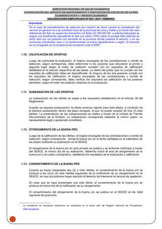 1
[DIRECCION REGIONAL DE SALUD CAJAMARCA]
CONTRATACIÓN DEL SERVICIO DE MANTENIMIENTO Y ADECUACIÓN DE LOS EE.SS. DE LA RED
CAJAMARCA RUTA 1 – REGIÓN CAJAMARCA
[ADJUDICACIÓN SIMPLIFICADA Nº 043 - 2017 - DIRESAC]
Importante
En el caso de procedimientos de selección por relación de ítems cuando la contratación del
servicio en general va a ser prestado fuera de la provincia de Lima y Callao y el monto del valor
referencial del ítem no supere los doscientos mil Soles (S/ 200,000.00), a solicitud del postor se
asigna una bonificación equivalente al diez por ciento (10%) sobre el puntaje total obtenido en
dicho ítem por los postores con domicilio en la provincia donde prestará el servicio, o en las
provincias colindantes, sean o no pertenecientes al mismo departamento o región. El domicilio
es el consignado en la constancia de inscripción ante el RNP2
.
1.10. CALIFICACIÓN DE OFERTAS
Luego de culminada la evaluación, el órgano encargado de las contrataciones o comité de
selección, según corresponda, debe determinar si los postores que obtuvieron el primer y
segundo lugar según el orden de prelación cumplen con los requisitos de calificación
detallados en la sección específica de las bases. La oferta del postor que no cumpla con los
requisitos de calificación debe ser descalificada. Si ninguno de los dos postores cumple con
los requisitos de calificación, el órgano encargado de las contrataciones o comité de
selección, según corresponda, debe verificar los requisitos de calificación de los postores
admitidos, según el orden de prelación obtenido en la evaluación.
1.11. SUBSANACIÓN DE LAS OFERTAS
La subsanación de las ofertas se sujeta a los supuestos establecidos en el artículo 39 del
Reglamento.
Cuando se requiera subsanación, la oferta continua vigente para todo efecto, a condición de
la efectiva subsanación dentro del plazo otorgado, el que no puede exceder de tres (3) días
hábiles. La presentación de las subsanaciones se realiza a través de la Unidad de Tramite
Documentario de la Entidad. La subsanación corresponde realizarla al mismo postor, su
representante legal o apoderado acreditado.
1.12. OTORGAMIENTO DE LA BUENA PRO
Luego de la calificación de las ofertas, el órgano encargado de las contrataciones o comité de
selección, según corresponda, otorga la buena pro en la fecha señalada en el calendario de
las bases mediante su publicación en el SEACE.
El otorgamiento de la buena pro en acto privado se publica y se entiende notificado a través
del SEACE, el mismo día de su realización, debiendo incluir el acta de otorgamiento de la
buena pro y el cuadro comparativo, detallando los resultados de la evaluación y calificación.
1.13. CONSENTIMIENTO DE LA BUENA PRO
Cuando se hayan presentado dos (2) o más ofertas, el consentimiento de la buena pro se
produce a los cinco (5) días hábiles siguientes de la notificación de su otorgamiento en el
SEACE, sin que los postores hayan ejercido el derecho de interponer el recurso de apelación.
En caso que se haya presentado una sola oferta, el consentimiento de la buena pro se
produce el mismo día de la notificación de su otorgamiento.
El consentimiento del otorgamiento de la buena pro se publica en el SEACE al día hábil
siguiente de producido.
2
La constancia de inscripción electrónica se visualizará en el portal web del Registro Nacional de Proveedores:
www.rnp.gob.pe
 