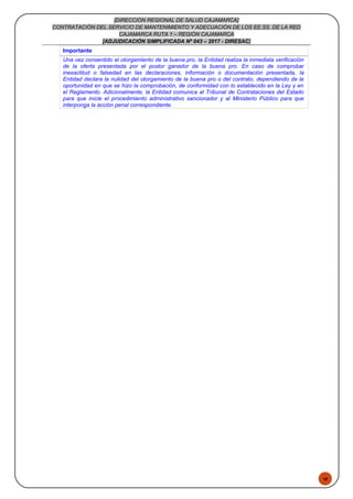 48
[DIRECCION REGIONAL DE SALUD CAJAMARCA]
CONTRATACIÓN DEL SERVICIO DE MANTENIMIENTO Y ADECUACIÓN DE LOS EE.SS. DE LA RED
CAJAMARCA RUTA 1 – REGIÓN CAJAMARCA
[ADJUDICACIÓN SIMPLIFICADA Nº 043 – 2017 - DIRESAC]
Importante
Una vez consentido el otorgamiento de la buena pro, la Entidad realiza la inmediata verificación
de la oferta presentada por el postor ganador de la buena pro. En caso de comprobar
inexactitud o falsedad en las declaraciones, información o documentación presentada, la
Entidad declara la nulidad del otorgamiento de la buena pro o del contrato, dependiendo de la
oportunidad en que se hizo la comprobación, de conformidad con lo establecido en la Ley y en
el Reglamento. Adicionalmente, la Entidad comunica al Tribunal de Contrataciones del Estado
para que inicie el procedimiento administrativo sancionador y al Ministerio Público para que
interponga la acción penal correspondiente.
 