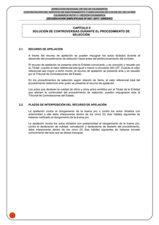 1
[DIRECCION REGIONAL DE SALUD CAJAMARCA]
CONTRATACIÓN DEL SERVICIO DE MANTENIMIENTO Y ADECUACIÓN DE LOS EE.SS. DE LA RED
CAJAMARCA RUTA 1 – REGIÓN CAJAMARCA
[ADJUDICACIÓN SIMPLIFICADA Nº 043 - 2017 - DIRESAC]
CAPÍTULO II
SOLUCIÓN DE CONTROVERSIAS DURANTE EL PROCEDIMIENTO DE
SELECCIÓN
2.1. RECURSO DE APELACIÓN
A través del recurso de apelación se pueden impugnar los actos dictados durante el
desarrollo del procedimiento de selección hasta antes del perfeccionamiento del contrato.
El recurso de apelación se presenta ante la Entidad convocante, y es conocido y resuelto por
su Titular, cuando el valor referencial sea igual o menor a cincuenta (50) UIT. Cuando el valor
referencial sea mayor a dicho monto, el recurso de apelación se presenta ante y es resuelto
por el Tribunal de Contrataciones del Estado.
En los procedimientos de selección según relación de ítems, el valor referencial total del
procedimiento determina ante quién se presenta el recurso de apelación.
Los actos que declaren la nulidad de oficio y otros actos emitidos por el Titular de la Entidad
que afecten la continuidad del procedimiento de selección, pueden impugnarse ante el
Tribunal de Contrataciones del Estado.
2.2. PLAZOS DE INTERPOSICIÓN DEL RECURSO DE APELACIÓN
La apelación contra el otorgamiento de la buena pro o contra los actos dictados con
anterioridad a ella debe interponerse dentro de los cinco (5) días hábiles siguientes de
haberse notificado el otorgamiento de la buena pro.
La apelación contra los actos dictados con posterioridad al otorgamiento de la buena pro,
contra la declaración de nulidad, cancelación y declaratoria de desierto del procedimiento,
debe interponerse dentro de los cinco (5) días hábiles siguientes de haberse tomado
conocimiento del acto que se desea impugnar.
 