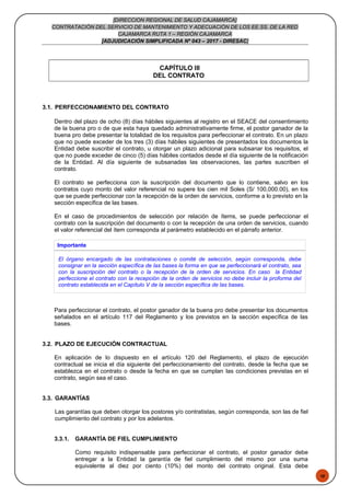 48
[DIRECCION REGIONAL DE SALUD CAJAMARCA]
CONTRATACIÓN DEL SERVICIO DE MANTENIMIENTO Y ADECUACIÓN DE LOS EE.SS. DE LA RED
CAJAMARCA RUTA 1 – REGIÓN CAJAMARCA
[ADJUDICACIÓN SIMPLIFICADA Nº 043 – 2017 - DIRESAC]
CAPÍTULO III
DEL CONTRATO
3.1. PERFECCIONAMIENTO DEL CONTRATO
Dentro del plazo de ocho (8) días hábiles siguientes al registro en el SEACE del consentimiento
de la buena pro o de que esta haya quedado administrativamente firme, el postor ganador de la
buena pro debe presentar la totalidad de los requisitos para perfeccionar el contrato. En un plazo
que no puede exceder de los tres (3) días hábiles siguientes de presentados los documentos la
Entidad debe suscribir el contrato, u otorgar un plazo adicional para subsanar los requisitos, el
que no puede exceder de cinco (5) días hábiles contados desde el día siguiente de la notificación
de la Entidad. Al día siguiente de subsanadas las observaciones, las partes suscriben el
contrato.
El contrato se perfecciona con la suscripción del documento que lo contiene, salvo en los
contratos cuyo monto del valor referencial no supere los cien mil Soles (S/ 100,000.00), en los
que se puede perfeccionar con la recepción de la orden de servicios, conforme a lo previsto en la
sección específica de las bases.
En el caso de procedimientos de selección por relación de ítems, se puede perfeccionar el
contrato con la suscripción del documento o con la recepción de una orden de servicios, cuando
el valor referencial del ítem corresponda al parámetro establecido en el párrafo anterior.
Importante
El órgano encargado de las contrataciones o comité de selección, según corresponda, debe
consignar en la sección específica de las bases la forma en que se perfeccionará el contrato, sea
con la suscripción del contrato o la recepción de la orden de servicios. En caso la Entidad
perfeccione el contrato con la recepción de la orden de servicios no debe incluir la proforma del
contrato establecida en el Capítulo V de la sección específica de las bases.
Para perfeccionar el contrato, el postor ganador de la buena pro debe presentar los documentos
señalados en el artículo 117 del Reglamento y los previstos en la sección específica de las
bases.
3.2. PLAZO DE EJECUCIÓN CONTRACTUAL
En aplicación de lo dispuesto en el artículo 120 del Reglamento, el plazo de ejecución
contractual se inicia el día siguiente del perfeccionamiento del contrato, desde la fecha que se
establezca en el contrato o desde la fecha en que se cumplan las condiciones previstas en el
contrato, según sea el caso.
3.3. GARANTÍAS
Las garantías que deben otorgar los postores y/o contratistas, según corresponda, son las de fiel
cumplimiento del contrato y por los adelantos.
3.3.1. GARANTÍA DE FIEL CUMPLIMIENTO
Como requisito indispensable para perfeccionar el contrato, el postor ganador debe
entregar a la Entidad la garantía de fiel cumplimiento del mismo por una suma
equivalente al diez por ciento (10%) del monto del contrato original. Esta debe
 