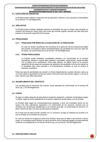48
[DIRECCION REGIONAL DE SALUD CAJAMARCA]
CONTRATACIÓN DEL SERVICIO DE MANTENIMIENTO Y ADECUACIÓN DE LOS EE.SS. DE LA RED
CAJAMARCA RUTA 1 – REGIÓN CAJAMARCA
[ADJUDICACIÓN SIMPLIFICADA Nº 043 – 2017 - DIRESAC]
2.1. EJECUCIÓN DE GARANTÍAS
La Entidad puede solicitar la ejecución de las garantías conforme a los supuestos contemplados
en el artículo 131 del Reglamento.
2.2. ADELANTOS
La Entidad puede entregar adelantos directos al contratista, los que en ningún caso exceden en
conjunto del treinta por ciento (30%) del monto del contrato original, siempre que ello haya sido
previsto en la sección específica de las bases.
2.3. PENALIDADES
3.4.1. PENALIDAD POR MORA EN LA EJECUCIÓN DE LA PRESTACIÓN
En caso de retraso injustificado del contratista en la ejecución de las prestaciones objeto
del contrato, la Entidad le aplica automáticamente una penalidad por mora por cada día
de atraso, de conformidad con en el artículo 133 del Reglamento.
3.4.2. OTRAS PENALIDADES
La Entidad puede establecer penalidades distintas a la mencionada en el numeral
precedente, siempre y cuando sean objetivas, razonables, congruentes y proporcionales
con el objeto de la contratación. Para estos efectos, se deben incluir en la sección
específica de las bases los supuestos de aplicación de penalidad, la forma de cálculo de
la penalidad para cada supuesto y el procedimiento mediante el cual se verifica el
supuesto a penalizar.
Estos dos tipos de penalidades se calculan en forma independiente y pueden alcanzar cada una
un monto máximo equivalente al diez por ciento (10%) del monto del contrato vigente, o de ser el
caso, del ítem que debió ejecutarse.
2.4. INCUMPLIMIENTO DEL CONTRATO
Las causales para la resolución del contrato, serán aplicadas de conformidad con el artículo 36
de la Ley y 135 del Reglamento.
2.5. PAGOS
El pago se realiza después de ejecutada la respectiva prestación, pudiendo contemplarse pagos
a cuenta, según la forma establecida en la sección específica de las bases o en el contrato.
La Entidad debe pagar las contraprestaciones pactadas a favor del contratista dentro de los
quince (15) días calendarios siguientes a la conformidad de los servicios, siempre que se
verifiquen las condiciones establecidas en el contrato para ello. La conformidad se emite en un
plazo máximo de diez (10) días de producida la recepción.
En el caso que se haya suscrito contrato con un consorcio, el pago se realizará de acuerdo a lo
que se indique en el contrato de consorcio.
En caso de retraso en el pago por parte de la Entidad, salvo que se deba a caso fortuito o fuerza
mayor, el contratista tendrá derecho al reconocimiento de los intereses legales correspondientes
conforme a lo establecido en el artículo 39 de la Ley y en el artículo 149 del Reglamento.
3.5. DISPOSICIONES FINALES
 