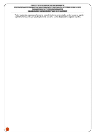 1
[DIRECCION REGIONAL DE SALUD CAJAMARCA]
CONTRATACIÓN DEL SERVICIO DE MANTENIMIENTO Y ADECUACIÓN DE LOS EE.SS. DE LA RED
CAJAMARCA RUTA 1 – REGIÓN CAJAMARCA
[ADJUDICACIÓN SIMPLIFICADA Nº 043 - 2017 - DIRESAC]
Todos los demás aspectos del presente procedimiento no contemplados en las bases se regirán
supletoriamente por la Ley y su Reglamento, así como por las disposiciones legales vigentes.
 