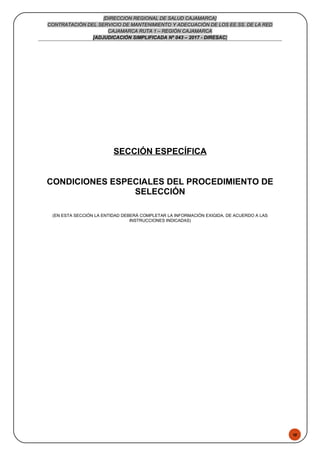 48
[DIRECCION REGIONAL DE SALUD CAJAMARCA]
CONTRATACIÓN DEL SERVICIO DE MANTENIMIENTO Y ADECUACIÓN DE LOS EE.SS. DE LA RED
CAJAMARCA RUTA 1 – REGIÓN CAJAMARCA
[ADJUDICACIÓN SIMPLIFICADA Nº 043 – 2017 - DIRESAC]
SECCIÓN ESPECÍFICA
CONDICIONES ESPECIALES DEL PROCEDIMIENTO DE
SELECCIÓN
(EN ESTA SECCIÓN LA ENTIDAD DEBERÁ COMPLETAR LA INFORMACIÓN EXIGIDA, DE ACUERDO A LAS
INSTRUCCIONES INDICADAS)
 