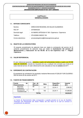 1
[DIRECCION REGIONAL DE SALUD CAJAMARCA]
CONTRATACIÓN DEL SERVICIO DE MANTENIMIENTO Y ADECUACIÓN DE LOS EE.SS. DE LA RED
CAJAMARCA RUTA 1 – REGIÓN CAJAMARCA
[ADJUDICACIÓN SIMPLIFICADA Nº 043 - 2017 - DIRESAC]
CAPÍTULO I
GENERALIDADES
1.1. ENTIDAD CONVOCANTE
Nombre : DIRECCION REGIONAL DE SALUD CAJAMARCA
RUC Nº : 20165645325
Domicilio legal : AV.MARIO URTEAGA N° 500 –Cajamarca - Cajamarca
Teléfono: : 076-363864 ANEXO 154
Correo electrónico: : procesoslogisticos@diresacajamarca.gob.pe
1.2. OBJETO DE LA CONVOCATORIA
El presente procedimiento de selección tiene por objeto la contratación del servicio de El
presente procedimiento de selección tiene por objeto la Contratación del servicio de
Mantenimiento y Adecuación de los EE.SS. de la red Cajamarca ruta 1 – Región
Cajamarca.
1.3. VALOR REFERENCIAL
El valor referencial asciende a sesenta y cuatro mil ochocientos treinta y cuatro con 81/100
soles (S/. 64,834.81), incluido los impuestos de Ley y cualquier otro concepto que incida en el
costo total del servicio. El valor referencial ha sido calculado al mes de octubre del 2017.
1.4. EXPEDIENTE DE CONTRATACIÓN
El expediente de contratación fue aprobado mediante Memorando N°226-2017-GR.CAJ/DRSC-
OEA de fecha 26 de octubre del 2017.
1.5. FUENTE DE FINANCIAMIENTO
Fuente de
Financiamiento
Tipo de
Recurso
Meta
Especifica
de gasto
Importe
(S/.)
Recursos
Ordinarios
00
107 23.24.11 2,964.85
Donaciones y
Transferencias
18
150 23.24.11 61,869.96
TOTAL 64,834.81
Importante
La fuente de financiamiento debe corresponder a aquella prevista en la Ley de Equilibrio
Financiero del Presupuesto del Sector Público del año fiscal en el cual se convoca el
procedimiento de selección.
 