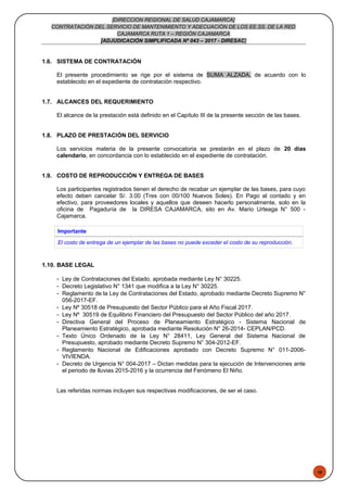 48
[DIRECCION REGIONAL DE SALUD CAJAMARCA]
CONTRATACIÓN DEL SERVICIO DE MANTENIMIENTO Y ADECUACIÓN DE LOS EE.SS. DE LA RED
CAJAMARCA RUTA 1 – REGIÓN CAJAMARCA
[ADJUDICACIÓN SIMPLIFICADA Nº 043 – 2017 - DIRESAC]
1.6. SISTEMA DE CONTRATACIÓN
El presente procedimiento se rige por el sistema de SUMA ALZADA, de acuerdo con lo
establecido en el expediente de contratación respectivo.
1.7. ALCANCES DEL REQUERIMIENTO
El alcance de la prestación está definido en el Capítulo III de la presente sección de las bases.
1.8. PLAZO DE PRESTACIÓN DEL SERVICIO
Los servicios materia de la presente convocatoria se prestarán en el plazo de 20 días
calendario, en concordancia con lo establecido en el expediente de contratación.
1.9. COSTO DE REPRODUCCIÓN Y ENTREGA DE BASES
Los participantes registrados tienen el derecho de recabar un ejemplar de las bases, para cuyo
efecto deben cancelar S/. 3.00 (Tres con 00/100 Nuevos Soles). En Pago al contado y en
efectivo, para proveedores locales y aquellos que deseen hacerlo personalmente, solo en la
oficina de Pagaduría de la DIRESA CAJAMARCA, sito en Av. Mario Urteaga N° 500 -
Cajamarca.
Importante
El costo de entrega de un ejemplar de las bases no puede exceder el costo de su reproducción.
1.10. BASE LEGAL
- Ley de Contrataciones del Estado, aprobada mediante Ley N° 30225.
- Decreto Legislativo N° 1341 que modifica a la Ley N° 30225.
- Reglamento de la Ley de Contrataciones del Estado, aprobado mediante Decreto Supremo N°
056-2017-EF.
- Ley Nº 30518 de Presupuesto del Sector Público para el Año Fiscal 2017.
- Ley Nº 30519 de Equilibrio Financiero del Presupuesto del Sector Público del año 2017.
- Directiva General del Proceso de Planeamiento Estratégico - Sistema Nacional de
Planeamiento Estratégico, aprobada mediante Resolución N° 26-2014- CEPLAN/PCD.
- Texto Único Ordenado de la Ley N° 28411, Ley General del Sistema Nacional de
Presupuesto, aprobado mediante Decreto Supremo N° 304-2012-EF.
- Reglamento Nacional de Edificaciones aprobado con Decreto Supremo N° 011-2006-
VIVIENDA.
- Decreto de Urgencia N° 004-2017 – Dictan medidas para la ejecución de Intervenciones ante
el periodo de lluvias 2015-2016 y la ocurrencia del Fenómeno El Niño.
Las referidas normas incluyen sus respectivas modificaciones, de ser el caso.
 