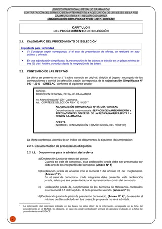 1
[DIRECCION REGIONAL DE SALUD CAJAMARCA]
CONTRATACIÓN DEL SERVICIO DE MANTENIMIENTO Y ADECUACIÓN DE LOS EE.SS. DE LA RED
CAJAMARCA RUTA 1 – REGIÓN CAJAMARCA
[ADJUDICACIÓN SIMPLIFICADA Nº 043 - 2017 - DIRESAC]
CAPÍTULO II
DEL PROCEDIMIENTO DE SELECCIÓN
2.1. CALENDARIO DEL PROCEDIMIENTO DE SELECCIÓN3
Importante para la Entidad
 (*) Consignar según corresponda, si el acto de presentación de ofertas, se realizará en acto
público o privado.
 En una adjudicación simplificada, la presentación de las ofertas se efectúa en un plazo mínimo de
tres (3) días hábiles, contados desde la integración de las bases.
2.2. CONTENIDO DE LAS OFERTAS
La oferta se presenta en un (1) sobre cerrado en original, dirigido al órgano encargado de las
contrataciones o comité de selección, según corresponda, de la Adjudicación Simplificada N°
043 – 2017 - DIRESAC, conforme al siguiente detalle:
La oferta contendrá, además de un índice de documentos, la siguiente documentación:
2.2.1. Documentación de presentación obligatoria
2.2.1.1. Documentos para la admisión de la oferta
a)Declaración jurada de datos del postor.
Cuando se trate de consorcio, esta declaración jurada debe ser presentada por
cada uno de los integrantes del consorcio. (Anexo Nº 1)
b)Declaración jurada de acuerdo con el numeral 1 del artículo 31 del Reglamento.
(Anexo Nº 2)
En el caso de consorcios, cada integrante debe presentar esta declaración
jurada, salvo que sea presentada por el representante común del consorcio.
c) Declaración jurada de cumplimiento de los Términos de Referencia contenidos
en el numeral 3.1 del Capítulo III de la presente sección. (Anexo Nº 3).
d)Declaración jurada de plazo de prestación del servicio. (Anexo Nº 4)4
, de exceder el
máximo de días solicitado en las bases, la propuesta no será admitida.
3
La información del calendario indicado en las bases no debe diferir de la información consignada en la ficha del
procedimiento en el SEACE. No obstante, en caso de existir contradicción primará el calendario indicado en la ficha del
procedimiento en el SEACE.
Señores
DIRECCION REGIONAL DE SALUD CAJAMARCA
Av. Mario Urteaga N° 500 - Cajamarca.
Att.: COMITÉ DE SELECCION AS N° 1218-2017
ADJUDICACIÓN SIMPLIFICADA N° 043-2017-DIRESAC
Denominación de la convocatoria: SERVICIO DE MANTENIMIENTO Y
ADECUACIÓN DE LOS EE.SS. DE LA RED CAJAMARCA RUTA 1 –
REGION CAJAMARCA
OFERTA
[NOMBRE / DENOMINACIÓN O RAZÓN SOCIAL DEL POSTOR]
 