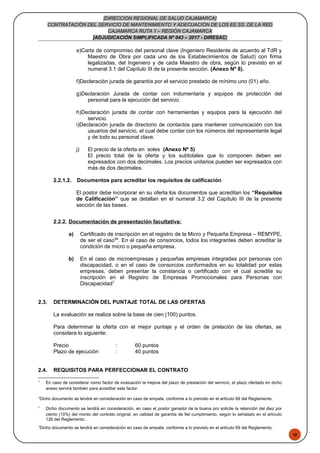 48
[DIRECCION REGIONAL DE SALUD CAJAMARCA]
CONTRATACIÓN DEL SERVICIO DE MANTENIMIENTO Y ADECUACIÓN DE LOS EE.SS. DE LA RED
CAJAMARCA RUTA 1 – REGIÓN CAJAMARCA
[ADJUDICACIÓN SIMPLIFICADA Nº 043 – 2017 - DIRESAC]
e)Carta de compromiso del personal clave (Ingeniero Residente de acuerdo al TdR y
Maestro de Obra por cada uno de los Establecimientos de Salud) con firma
legalizadas, del Ingeniero y de cada Maestro de obra, según lo previsto en el
numeral 3.1 del Capítulo III de la presente sección. (Anexo Nº 8).
f)Declaración jurada de garantía por el servicio prestado de mínimo uno (01) año.
g)Declaración Jurada de contar con indumentaria y equipos de protección del
personal para la ejecución del servicio.
h)Declaración jurada de contar con herramientas y equipos para la ejecución del
servicio.
i)Declaración jurada de directorio de contactos para mantener comunicación con los
usuarios del servicio, el cual debe contar con los números del representante legal
y de todo su personal clave.
j) El precio de la oferta en soles (Anexo Nº 5)
El precio total de la oferta y los subtotales que lo componen deben ser
expresados con dos decimales. Los precios unitarios pueden ser expresados con
más de dos decimales.
2.2.1.2. Documentos para acreditar los requisitos de calificación
El postor debe incorporar en su oferta los documentos que acreditan los “Requisitos
de Calificación” que se detallan en el numeral 3.2 del Capítulo III de la presente
sección de las bases.
2.2.2. Documentación de presentación facultativa:
a) Certificado de inscripción en el registro de la Micro y Pequeña Empresa – REMYPE,
de ser el caso56
. En el caso de consorcios, todos los integrantes deben acreditar la
condición de micro o pequeña empresa.
b) En el caso de microempresas y pequeñas empresas integradas por personas con
discapacidad, o en el caso de consorcios conformados en su totalidad por estas
empresas, deben presentar la constancia o certificado con el cual acredite su
inscripción en el Registro de Empresas Promocionales para Personas con
Discapacidad7.
2.3. DETERMINACIÓN DEL PUNTAJE TOTAL DE LAS OFERTAS
La evaluación se realiza sobre la base de cien (100) puntos.
Para determinar la oferta con el mejor puntaje y el orden de prelación de las ofertas, se
considera lo siguiente:
Precio : 60 puntos
Plazo de ejecución : 40 puntos
2.4. REQUISITOS PARA PERFECCIONAR EL CONTRATO
4
En caso de considerar como factor de evaluación la mejora del plazo de prestación del servicio, el plazo ofertado en dicho
anexo servirá también para acreditar este factor.
5
Dicho documento se tendrá en consideración en caso de empate, conforme a lo previsto en el artículo 69 del Reglamento.
6
Dicho documento se tendrá en consideración, en caso el postor ganador de la buena pro solicite la retención del diez por
ciento (10%) del monto del contrato original, en calidad de garantía de fiel cumplimiento, según lo señalado en el artículo
126 del Reglamento.
7
Dicho documento se tendrá en consideración en caso de empate, conforme a lo previsto en el artículo 69 del Reglamento.
 