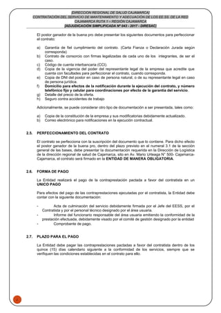 1
[DIRECCION REGIONAL DE SALUD CAJAMARCA]
CONTRATACIÓN DEL SERVICIO DE MANTENIMIENTO Y ADECUACIÓN DE LOS EE.SS. DE LA RED
CAJAMARCA RUTA 1 – REGIÓN CAJAMARCA
[ADJUDICACIÓN SIMPLIFICADA Nº 043 - 2017 - DIRESAC]
El postor ganador de la buena pro debe presentar los siguientes documentos para perfeccionar
el contrato:
a) Garantía de fiel cumplimiento del contrato. (Carta Fianza o Declaración Jurada según
corresponda)
b) Contrato de consorcio con firmas legalizadas de cada uno de los integrantes, de ser el
caso.
c) Código de cuenta interbancaria (CCI).
d) Copia de la vigencia del poder del representante legal de la empresa que acredite que
cuenta con facultades para perfeccionar el contrato, cuando corresponda.
e) Copia de DNI del postor en caso de persona natural, o de su representante legal en caso
de persona jurídica.
f) Domicilio para efectos de la notificación durante la ejecución del contrato, y número
telefónico fijo y celular para coordinaciones por efecto de la garantía del servicio.
g) Detalle del precio de la oferta.
h) Seguro contra accidentes de trabajo
Adicionalmente, se puede considerar otro tipo de documentación a ser presentada, tales como:
a) Copia de la constitución de la empresa y sus modificatorias debidamente actualizado.
b) Correo electrónico para notificaciones en la ejecución contractual.
2.5. PERFECCIONAMIENTO DEL CONTRATO
El contrato se perfecciona con la suscripción del documento que lo contiene. Para dicho efecto
el postor ganador de la buena pro, dentro del plazo previsto en el numeral 3.1 de la sección
general de las bases, debe presentar la documentación requerida en la Dirección de Logística
de la dirección regional de salud de Cajamarca, sito en Av. Mario Urteaga N° 500- Cajamarca-
Cajamarca, el contrato será firmado en la ENTIDAD DE MANERA OBLIGATORIA.
2.6. FORMA DE PAGO
La Entidad realizará el pago de la contraprestación pactada a favor del contratista en un
UNICO PAGO
Para efectos del pago de las contraprestaciones ejecutadas por el contratista, la Entidad debe
contar con la siguiente documentación:
- Acta de culminación del servicio debidamente firmada por el Jefe del EESS, por el
Contratista y por el personal técnico designado por el área usuaria.
- Informe del funcionario responsable del área usuaria emitiendo la conformidad de la
prestación efectuada, debidamente visado por el comité de gestión designado por la entidad
- Comprobante de pago.
2.7. PLAZO PARA EL PAGO
La Entidad debe pagar las contraprestaciones pactadas a favor del contratista dentro de los
quince (15) días calendario siguiente a la conformidad de los servicios, siempre que se
verifiquen las condiciones establecidas en el contrato para ello.
 