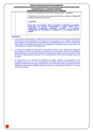 1
[DIRECCION REGIONAL DE SALUD CAJAMARCA]
CONTRATACIÓN DEL SERVICIO DE MANTENIMIENTO Y ADECUACIÓN DE LOS EE.SS. DE LA RED
CAJAMARCA RUTA 1 – REGIÓN CAJAMARCA
[ADJUDICACIÓN SIMPLIFICADA Nº 043 - 2017 - DIRESAC]
compra o de cancelación del comprobante de pago, según corresponda.
Sin perjuicio de lo anterior, los postores deben llenar y presentar el Anexo Nº7
referido a la Experiencia del Postor.
Importante
En el caso de consorcios, solo se considera la experiencia de aquellos
integrantes que ejecutan conjuntamente el objeto materia de la
convocatoria, previamente ponderada, conforme a la Directiva
“Participación de Proveedores en Consorcio en las Contrataciones del
Estado”.
Importante
• Las consultas y observaciones no deben emplearse para formular pretensiones que desnaturalicen
la decisión de compra adoptada por la Entidad. Si como resultado de una consulta u observación
debe modificarse el requerimiento, debe solicitarse la autorización del área usuaria y remitir dicha
autorización a la dependencia que aprobó el expediente de contratación para su aprobación, de
conformidad con el artículo 51 del Reglamento.
• Los requisitos de calificación determinan si los postores cuentan con las capacidades necesarias
para ejecutar el contrato, lo que debe ser acreditado documentalmente. Para ello, las Entidades
deben establecer de manera clara y precisa los requisitos que deben cumplir los postores a fin de
acreditar su calificación en el numeral 2.2.1.2 concordante con el numeral 3.2 de esta sección de
las bases.
• El cumplimiento de los Términos de Referencia se realiza mediante la presentación de una
declaración jurada. De ser el caso, adicionalmente la Entidad puede solicitar documentación que
acredite el cumplimiento del algún componente de estos. Para dicho efecto consignará de manera
detallada los documentos que debe presentar el postor en el literal d) del numeral 2.2.1.1 de esta
sección de las bases.
 