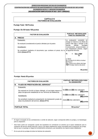 48
[DIRECCION REGIONAL DE SALUD CAJAMARCA]
CONTRATACIÓN DEL SERVICIO DE MANTENIMIENTO Y ADECUACIÓN DE LOS EE.SS. DE LA RED
CAJAMARCA RUTA 1 – REGIÓN CAJAMARCA
[ADJUDICACIÓN SIMPLIFICADA Nº 043 – 2017 - DIRESAC]
CAPÍTULO IV
FACTORES DE EVALUACIÓN
Puntaje Total: 100 Puntos
Puntaje: De 50 hasta 100 puntos
FACTOR DE EVALUACIÓN
PUNTAJE / METODOLOGÍA
PARA SU ASIGNACIÓN
A. PRECIO
Evaluación:
Se evaluará considerando el precio ofertado por el postor.
Acreditación:
Se acreditará mediante el documento que contiene el precio de la
oferta (Anexo Nº 5)
La evaluación consistirá en
otorgar el máximo a la oferta de
precio más bajo y otorgar a las
demás ofertas puntajes
inversamente proporcionales a
sus respectivos precios, según
la siguiente fórmula:
Pi = Om x PMP
Oi
i= Oferta
Pi= Puntaje de la oferta a evaluar
Oi=Precio i
Om= Precio de la oferta más baja
PMP=Puntaje máximo del precio
60 puntos
Puntaje: Hasta 50 puntos
FACTORES DE EVALUACIÓN
PUNTAJE / METODOLOGÍA PARA
SU ASIGNACIÓN10
B. PLAZO DE PRESTACIÓN DEL SERVICIO11
Evaluación:
Se evaluará en función al plazo ofertado, el cual debe mejorar el
plazo de ejecución establecido en los Términos de Referencia.
Acreditación:
Se acreditará mediante la presentación de declaración jurada de
plazo de prestación del servicio. (Anexo Nº 4)
De [19]hasta [20] días calendario:
[15] puntos
De [16]hasta [18] días calendario:
[30] puntos
hasta [15] días calendario:
[40] puntos
PUNTAJE TOTAL 100 puntos12
10
El órgano encargado de las contrataciones o comité de selección, según corresponda define el puntaje y la metodología
para su asignación.
11
Este factor podrá ser consignado cuando del expediente de contratación se advierta que el plazo establecido para la
prestación del servicio admite reducción, para lo cual deben establecerse rangos razonables para la asignación de puntaje,
esto es que no suponga un riesgo de incumplimiento contractual y que represente una mejora al plazo establecido.
12
Es la suma de los puntajes de todos los factores de evaluación.
 