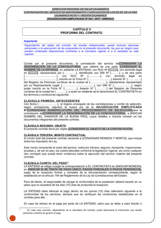 1
[DIRECCION REGIONAL DE SALUD CAJAMARCA]
CONTRATACIÓN DEL SERVICIO DE MANTENIMIENTO Y ADECUACIÓN DE LOS EE.SS. DE LA RED
CAJAMARCA RUTA 1 – REGIÓN CAJAMARCA
[ADJUDICACIÓN SIMPLIFICADA Nº 043 - 2017 - DIRESAC]
CAPÍTULO V
PROFORMA DEL CONTRATO
Importante
Dependiendo del objeto del contrato, de resultar indispensable, puede incluirse cláusulas
adicionales o la adecuación de las propuestas en el presente documento, las que en ningún caso
pueden contemplar disposiciones contrarias a la normativa vigente ni a lo señalado en este
capítulo.
Conste por el presente documento, la contratación del servicio de[CONSIGNAR LA
DENOMINACIÓN DE LA CONVOCATORIA], que celebra de una parte [CONSIGNAR EL
NOMBRE DE LA ENTIDAD], en adelante LA ENTIDAD, con RUC Nº [………], con domicilio legal
en [………], representada por [………..…], identificado con DNI Nº [………], y de otra parte
[……………….....................], con RUC Nº [................], con domicilio legal en
[……………….....................], inscrita en la Ficha N° [……………….........] Asiento N° [……….......]
del Registro de Personas Jurídicas de la ciudad de [………………], debidamente representado
por su Representante Legal, [……………….....................], con DNI N° [………………..], según
poder inscrito en la Ficha N° […………..], Asiento N° […………] del Registro de Personas
Jurídicas de la ciudad de […………], a quien en adelante se le denominará EL CONTRATISTA en
los términos y condiciones siguientes:
CLÁUSULA PRIMERA: ANTECEDENTES
Con fecha [………………..], el órgano encargado de las contrataciones o comité de selección,
según corresponda, adjudicó la buena pro de la ADJUDICACIÓN SIMPLIFICADA
Nº[CONSIGNAR NOMENCLATURA DEL PROCEDIMIENTO DE SELECCIÓN]para la
contratación de[CONSIGNAR LA DENOMINACIÓN DE LA CONVOCATORIA], a [INDICAR
NOMBRE DEL GANADOR DE LA BUENA PRO], cuyos detalles e importe constan en los
documentos integrantes del presente contrato.
CLÁUSULA SEGUNDA: OBJETO
El presente contrato tiene por objeto [CONSIGNAR EL OBJETO DE LA CONTRATACIÓN].
CLÁUSULA TERCERA: MONTO CONTRACTUAL
El monto total del presente contrato asciende a [CONSIGNAR MONEDA Y MONTO], que incluye
todos los impuestos de Ley.
Este monto comprende el costo del servicio, todos los tributos, seguros, transporte, inspecciones,
pruebas y, de ser el caso, los costos laborales conforme la legislación vigente, así como cualquier
otro concepto que pueda tener incidencia sobre la ejecución del servicio materia del presente
contrato.
CLÁUSULA CUARTA: DEL PAGO13
LA ENTIDAD se obliga a pagar la contraprestación a EL CONTRATISTA en [INDICAR MONEDA],
en [INDICAR SI SE TRATA DE PAGO ÚNICO, PAGOS PARCIALES O PAGOS PERIÓDICOS],
luego de la recepción formal y completa de la documentación correspondiente, según lo
establecido en el artículo 149 del Reglamento de la Ley de Contrataciones del Estado.
Para tal efecto, el responsable de otorgar la conformidad de la prestación deberá hacerlo en un
plazo que no excederá de los diez (10) días de producida la recepción.
LA ENTIDAD debe efectuar el pago dentro de los quince (15) días calendario siguiente a la
conformidad de los servicios, siempre que se verifiquen las condiciones establecidas en el
contrato para ello.
En caso de retraso en el pago por parte de LA ENTIDAD, salvo que se deba a caso fortuito o
13
En cada caso concreto, dependiendo de la naturaleza del contrato, podrá adicionarse la información que resulte
pertinente a efectos de generar el pago.
 