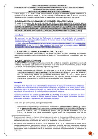 48
[DIRECCION REGIONAL DE SALUD CAJAMARCA]
CONTRATACIÓN DEL SERVICIO DE MANTENIMIENTO Y ADECUACIÓN DE LOS EE.SS. DE LA RED
CAJAMARCA RUTA 1 – REGIÓN CAJAMARCA
[ADJUDICACIÓN SIMPLIFICADA Nº 043 – 2017 - DIRESAC]
fuerza mayor, EL CONTRATISTA tendrá derecho al pago de intereses legales conforme a lo
establecido en el artículo 39 de la Ley de Contrataciones del Estado y en el artículo 149 de su
Reglamento, los que se computan desde la oportunidad en que el pago debió efectuarse.
CLÁUSULA QUINTA: DEL PLAZO DE LA EJECUCIÓN DE LA PRESTACIÓN
El plazo de ejecución del presente contrato es de [……..] días calendario, el mismo que se
computa desde [CONSIGNAR SI ES DEL DÍA SIGUIENTE DEL PERFECCIONAMIENTO DEL
CONTRATO, DESDE LA FECHA QUE SE ESTABLEZCA EN EL CONTRATO O DESDE LA
FECHA EN QUE SE CUMPLAN LAS CONDICIONES PREVISTAS EN EL CONTRATO PARA EL
INICIO DE LA EJECUCIÓN, DEBIENDO INDICAR LAS MISMAS EN ESTE ULTIMO CASO].
Importante
De preverse en los Términos de Referencia la ejecución de actividades de instalación,
implementación u otros que deban realizarse de manera previa al inicio del plazo de ejecución, se
debe consignar lo siguiente:
“El plazo para la [CONSIGNAR LAS ACTIVIDADES PREVIAS PREVISTAS EN LOS TÉRMINOS DE
REFERENCIA] es de [……...…] días calendario, el mismo que se computa desde [INDICAR
CONDICIÓN CON LA QUE DICHAS ACTIVIDADES SE INICIAN].”
CLÁUSULA SEXTA: PARTES INTEGRANTES DEL CONTRATO
El presente contrato está conformado por las bases integradas, la oferta ganadora, así como los
documentos derivados del procedimiento de selección que establezcan obligaciones para las
partes.
CLÁUSULA SÉTIMA: GARANTÍAS
EL CONTRATISTA entregó al perfeccionamiento del contrato la respectiva garantía incondicional,
solidaria, irrevocable, y de realización automática en el país al solo requerimiento, a favor de LA
ENTIDAD, por los conceptos, montos y vigencias siguientes:
• De fiel cumplimiento del contrato14
: [CONSIGNAR EL MONTO], a través de la [INDICAR EL
TIPO DE GARANTÍA, CARTA FIANZA O PÓLIZA DE CAUCIÓN] N° [INDICAR NÚMERO
DEL DOCUMENTO] emitida por [SEÑALAR EMPRESA QUE LA EMITE]. Monto que es
equivalente al diez por ciento (10%) del monto del contrato original, la misma que debe
mantenerse vigente hasta la conformidad de la recepción de la prestación.
Importante
Al amparo de lo dispuesto en el artículo 126 del Reglamento de la Ley de Contrataciones del Estado,
en el caso de contratos periódicos de prestación de servicios en general, si el postor ganador de la
buena pro solicita la retención del diez por ciento (10%) del monto del contrato original como
garantía de fiel cumplimiento de contrato, debe consignarse lo siguiente:
“De fiel cumplimiento del contrato: [CONSIGNAR EL MONTO], a través de la retención que debe
efectuar LA ENTIDAD, durante la primera mitad del número total de pagos a realizarse, de forma
prorrateada, con cargo a ser devuelto a la finalización del mismo.”
En el caso que corresponda, consignar lo siguiente:
• Garantía fiel cumplimiento por prestaciones accesorias15
: [CONSIGNAR EL MONTO], a través
de la [INDICAR EL TIPO DE GARANTÍA, CARTA FIANZA O PÓLIZA DE CAUCIÓN] N°
[INDICAR NÚMERO DEL DOCUMENTO] emitida por [SEÑALAR EMPRESA QUE LA
EMITE], la misma que debe mantenerse vigente hasta el cumplimiento total de las
14
En aplicación de lo dispuesto en el artículo 126 del Reglamento de la Ley de Contrataciones del Estado, la garantía de fiel
cumplimiento debe ser emitida por una suma equivalente al diez por ciento (10%) del monto del contrato original y
mantenerse vigente hasta la conformidad de la recepción de la prestación a cargo del contratista.
15
En aplicación de lo dispuesto en el artículo 127 del Reglamento de la Ley de Contrataciones del Estado, en las
contrataciones de servicios que conllevan la ejecución de prestaciones accesorias, tales como mantenimiento, reparación
o actividades afines, se debe otorgar una garantía adicional por este concepto, la misma que debe ser renovada
periódicamente hasta el cumplimiento total de las obligaciones garantizadas, no pudiendo eximirse su presentación en
ningún caso.
 