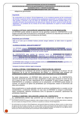 1
[DIRECCION REGIONAL DE SALUD CAJAMARCA]
CONTRATACIÓN DEL SERVICIO DE MANTENIMIENTO Y ADECUACIÓN DE LOS EE.SS. DE LA RED
CAJAMARCA RUTA 1 – REGIÓN CAJAMARCA
[ADJUDICACIÓN SIMPLIFICADA Nº 043 - 2017 - DIRESAC]
obligaciones garantizadas.
Importante
De conformidad con el artículo 128 del Reglamento, no se constituirá garantía de fiel cumplimiento
del contrato ni garantía de fiel cumplimiento por prestaciones accesorias, en contratos cuyos montos
sean iguales o menores a cien mil Soles (S/ 100,000.00). Dicha excepción también aplica a los
contratos derivados de procedimientos de selección por relación de ítems, cuando el monto del ítem
adjudicado o la sumatoria de los montos de los ítems adjudicados no supere el monto señalado
anteriormente.
CLÁUSULA OCTAVA: EJECUCIÓN DE GARANTÍAS POR FALTA DE RENOVACIÓN
LA ENTIDAD puede solicitar la ejecución de las garantías cuando EL CONTRATISTA no las
hubiere renovado antes de la fecha de su vencimiento, conforme a lo dispuesto por el artículo 131
del Reglamento de la Ley de Contrataciones del Estado.
Importante para la Entidad
Sólo en el caso que la Entidad hubiese previsto otorgar adelanto, se debe incluir la siguiente
cláusula:
CLÁUSULA NOVENA: ADELANTO DIRECTO16
“LA ENTIDAD otorgará [CONSIGNAR NÚMERO DE ADELANTOS A OTORGARSE] adelantos
directos por el [CONSIGNAR PORCENTAJE QUE NO DEBE EXCEDER DEL 30% DEL MONTO
DEL CONTRATO ORIGINAL] del monto del contrato original.
EL CONTRATISTA debe solicitar los adelantos dentro de [CONSIGNAR EL PLAZO Y
OPORTUNIDAD PARA LA SOLICITUD], adjuntando a su solicitud la garantía por adelantos17
mediante [INDICAR TIPO DE GARANTÍA, CARTA FIANZA O PÓLIZA DE CAUCIÓN] acompañada
del comprobante de pago correspondiente. Vencido dicho plazo no procederá la solicitud.
LA ENTIDAD debe entregar el monto solicitado dentro de [CONSIGNAR EL PLAZO] siguientes a la
presentación de la solicitud del contratista.”
Incorporar a las bases o eliminar, según corresponda.
CLÁUSULA DÉCIMA: CONFORMIDAD DE LA PRESTACIÓN DEL SERVICIO
La conformidad de la prestación del servicio se regula por lo dispuesto en el artículo 143 del
Reglamento de la Ley de Contrataciones del Estado. La conformidad será otorgada por
[CONSIGNAR EL ÁREA O UNIDAD ORGÁNICA QUE OTORGARÁ LA CONFORMIDAD].
De existir observaciones, LA ENTIDAD debe comunicar las mismas a EL CONTRATISTA,
indicando claramente el sentido de estas, otorgándole un plazo para subsanar no menor de dos
(2) ni mayor de diez (10) días, dependiendo de la complejidad. Si pese al plazo otorgado, EL
CONTRATISTA no cumpliese a cabalidad con la subsanación, LA ENTIDAD puede resolver el
contrato, sin perjuicio de aplicar las penalidades que correspondan, desde el vencimiento del
plazo para subsanar.
Este procedimiento no resulta aplicable cuando los servicios manifiestamente no cumplan con las
características y condiciones ofrecidas, en cuyo caso LA ENTIDAD no otorga la conformidad,
según corresponda, debiendo considerarse como no ejecutada la prestación, aplicándose las
penalidades respectivas.
CLÁUSULA UNDÉCIMA: DECLARACIÓN JURADA DEL CONTRATISTA
EL CONTRATISTA declara bajo juramento que se compromete a cumplir las obligaciones
16
Si la Entidad ha previsto la entrega de adelantos, debe consignar el plazo en el cual el contratista debe solicitar el adelanto,
así como el plazo de entrega del mismo, conforme a lo previsto en el artículo 148 del Reglamento.
17
De conformidad con el artículo 129 del Reglamento, esta garantía deberá ser emitida por idéntico monto y un plazo mínimo
de vigencia de tres (3) meses, renovable por un plazo idéntico hasta la amortización total del adelanto otorgado. Cuando
el plazo de ejecución contractual sea menor a tres (3) meses, las garantías podrán ser emitidas con una vigencia menor,
siempre que cubra la fecha prevista para la amortización total del adelanto otorgado.
 