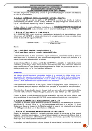 48
[DIRECCION REGIONAL DE SALUD CAJAMARCA]
CONTRATACIÓN DEL SERVICIO DE MANTENIMIENTO Y ADECUACIÓN DE LOS EE.SS. DE LA RED
CAJAMARCA RUTA 1 – REGIÓN CAJAMARCA
[ADJUDICACIÓN SIMPLIFICADA Nº 043 – 2017 - DIRESAC]
derivadas del presente contrato, bajo sanción de quedar inhabilitado para contratar con el Estado
en caso de incumplimiento.
CLÁUSULA DUODÉCIMA: RESPONSABILIDAD POR VICIOS OCULTOS
La conformidad del servicio por parte de LA ENTIDAD no enerva su derecho a reclamar
posteriormente por defectos o vicios ocultos, conforme a lo dispuesto por los artículos 40 de la
Ley de Contrataciones del Estado y 146 de su Reglamento.
El plazo máximo de responsabilidad del contratista es de [CONSIGNAR TIEMPO EN AÑOS, NO
MENOR DE UN (1) AÑO] año(s) contado a partir de la conformidad otorgada por LA ENTIDAD.
CLÁUSULA DÉCIMO TERCERA: PENALIDADES
Si EL CONTRATISTA incurre en retraso injustificado en la ejecución de las prestaciones objeto
del contrato, LA ENTIDAD le aplica automáticamente una penalidad por mora por cada día de
atraso, de acuerdo a la siguiente fórmula:
Penalidad Diaria =
0.10 x Monto
F x Plazo en días
Donde:
F = 0.25 para plazos mayores a sesenta (60) días o;
F = 0.40 para plazos menores o iguales a sesenta (60) días.
Tanto el monto como el plazo se refieren, según corresponda, al contrato vigente o ítem que
debió ejecutarse o en caso que estos involucraran obligaciones de ejecución periódica, a la
prestación parcial que fuera materia de retraso.
Se considera justificado el retraso, cuando EL CONTRATISTA acredite, de modo objetivamente
sustentado, que el mayor tiempo transcurrido no le resulta imputable. Esta calificación del retraso
como justificado no da lugar al pago de gastos generales de ningún tipo, conforme el artículo 133
del Reglamento de la Ley de Contrataciones del Estado.
Importante
De haberse previsto establecer penalidades distintas a la penalidad por mora, incluir dichas
penalidades, los supuestos de aplicación de penalidad, la forma de cálculo de la penalidad para
cada supuesto y el procedimiento mediante el cual se verifica el supuesto a penalizar, conforme el
artículo 134 del Reglamento de la Ley de Contrataciones del Estado.
Estas penalidades se deducen de los pagos a cuenta o del pago final, según corresponda; o si
fuera necesario, se cobra del monto resultante de la ejecución de la garantía de fiel cumplimiento.
Estos dos tipos de penalidades pueden alcanzar cada una un monto máximo equivalente al diez
por ciento (10%) del monto del contrato vigente, o de ser el caso, del ítem que debió ejecutarse.
Cuando se llegue a cubrir el monto máximo de la penalidad por mora o el monto máximo para
otras penalidades, de ser el caso, LA ENTIDAD puede resolver el contrato por incumplimiento.
CLÁUSULA DÉCIMO CUARTA: RESOLUCIÓN DEL CONTRATO
Cualquiera de las partes puede resolver el contrato, de conformidad con el literal d) del inciso 32.3
del artículo 32 y artículo 36 de la Ley de Contrataciones del Estado, y el artículo 135 de su
Reglamento. De darse el caso, LA ENTIDAD procederá de acuerdo a lo establecido en el artículo
136 del Reglamento de la Ley de Contrataciones del Estado.
CLÁUSULA DÉCIMO QUINTA: RESPONSABILIDAD DE LAS PARTES
Cuando se resuelva el contrato por causas imputables a algunas de las partes, se debe resarcir
los daños y perjuicios ocasionados, a través de la indemnización correspondiente. Ello no obsta la
aplicación de las sanciones administrativas, penales y pecuniarias a que dicho incumplimiento
diere lugar, en el caso que éstas correspondan.
Lo señalado precedentemente no exime a ninguna de las partes del cumplimiento de las demás
 