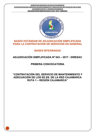 1
[DIRECCION REGIONAL DE SALUD CAJAMARCA]
CONTRATACIÓN DEL SERVICIO DE MANTENIMIENTO Y ADECUACIÓN DE LOS EE.SS. DE LA RED
CAJAMARCA RUTA 1 – REGIÓN CAJAMARCA
[ADJUDICACIÓN SIMPLIFICADA Nº 043 - 2017 - DIRESAC]
BASES ESTÁNDAR DE ADJUDICACIÓN SIMPLIFICADA
PARA LA CONTRATACIÓN DE SERVICIOS EN GENERAL
BASES INTEGRADAS
ADJUDICACIÓN SIMPLIFICADA Nº 043 – 2017 - DIRESAC
PRIMERA CONVOCATORIA
“CONTRATACIÓN DEL SERVICIO DE MANTENIMIENTO Y
ADECUACIÓN DE LOS EE.SS. DE LA RED CAJAMARCA
RUTA 1 – REGIÓN CAJAMARCA”
 