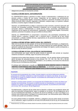 1
[DIRECCION REGIONAL DE SALUD CAJAMARCA]
CONTRATACIÓN DEL SERVICIO DE MANTENIMIENTO Y ADECUACIÓN DE LOS EE.SS. DE LA RED
CAJAMARCA RUTA 1 – REGIÓN CAJAMARCA
[ADJUDICACIÓN SIMPLIFICADA Nº 043 - 2017 - DIRESAC]
obligaciones previstas en el presente contrato.
CLÁUSULA DÉCIMO SEXTA: ANTICORRUPCIÓN
EL CONTRATISTA declara y garantiza no haber, directa o indirectamente, o tratándose de una
persona jurídica a través de sus socios, integrantes de los órganos de administración,
apoderados, representantes legales, funcionarios, asesores o personas vinculadas a las que se
refiere el artículo 248-A, ofrecido, negociado o efectuado, cualquier pago o, en general, cualquier
beneficio o incentivo ilegal en relación al contrato.
Asimismo, el CONTRATISTA se obliga a conducirse en todo momento, durante la ejecución del
contrato, con honestidad, probidad, veracidad e integridad y de no cometer actos ilegales o de
corrupción, directa o indirectamente o a través de sus socios, accionistas, participacionistas,
integrantes de los órganos de administración, apoderados, representantes legales, funcionarios,
asesores y personas vinculadas a las que se refiere el artículo 248-A.
Además, EL CONTRATISTA se compromete a comunicar a las autoridades competentes, de
manera directa y oportuna, cualquier acto o conducta ilícita o corrupta de la que tuviera
conocimiento; y adoptar medidas técnicas, organizativas y/o de personal apropiadas para evitar
los referidos actos o prácticas.
CLÁUSULA DÉCIMO SÉTIMA: MARCO LEGAL DEL CONTRATO
Sólo en lo no previsto en este contrato, en la Ley de Contrataciones del Estado y su Reglamento,
en las directivas que emita el OSCE y demás normativa especial que resulte aplicable, serán de
aplicación supletoria las disposiciones pertinentes del Código Civil vigente, cuando corresponda, y
demás normas de derecho privado.
CLÁUSULA DÉCIMO OCTAVA: SOLUCIÓN DE CONTROVERSIAS
Las controversias que surjan entre las partes durante la ejecución del contrato se resuelven
mediante conciliación o arbitraje, según el acuerdo de las partes.
Cualquiera de las partes tiene derecho a iniciar el arbitraje a fin de resolver dichas controversias
dentro del plazo de caducidad previsto en los artículos 122, 137, 140, 143, 146, 147 y 149 del
Reglamento de la Ley de Contrataciones del Estado o, en su defecto, en el inciso 45.2 del artículo
45 de la Ley de Contrataciones del Estado.
El arbitraje será institucional y resuelto por [INDICAR SI SERÁ ÁRBITRO ÚNICO O TRIBUNAL
ARBITRAL CONFORMADO POR TRES (3) ÁRBITROS]. LA ENTIDAD propone las siguientes
instituciones arbitrales: [INDICAR COMO MÍNIMO DOS (2) INSTITUCIONES ARBITRALES]18
.
Importante
Al momento de la presentación de su oferta, el postor elegirá a una de las instituciones arbitrales
propuestas por la Entidad, señalando un orden de prelación con relación a las demás, de ser el caso.
Si el postor no cumple con realizar la elección, se procederá de conformidad con el inciso 185.3 del
artículo 185 del Reglamento.
Asimismo, el postor puede consentir o no la propuesta de la Entidad sobre el número de árbitros que
resuelven las controversias. Si el postor no está de acuerdo con la propuesta o no se pronuncia al
respecto en su oferta o si la Entidad no formula ninguna propuesta, se procederá de conformidad
con el inciso 189.1 del artículo 189 del Reglamento.
Facultativamente, cualquiera de las partes tiene el derecho a solicitar una conciliación dentro del
plazo de caducidad correspondiente, según lo señalado en el artículo 183 del Reglamento de la
Ley de Contrataciones del Estado, sin perjuicio de recurrir al arbitraje, en caso no se llegue a un
acuerdo entre ambas partes o se llegue a un acuerdo parcial. Las controversias sobre nulidad del
contrato solo pueden ser sometidas a arbitraje.
El Laudo arbitral emitido es inapelable, definitivo y obligatorio para las partes desde el momento
de su notificación, según lo previsto en el inciso 45.8 del artículo 45 de la Ley de Contrataciones
18
Preferentemente, las instituciones arbitrales deberán encontrarse ubicadas en el lugar del perfeccionamiento del contrato.
 