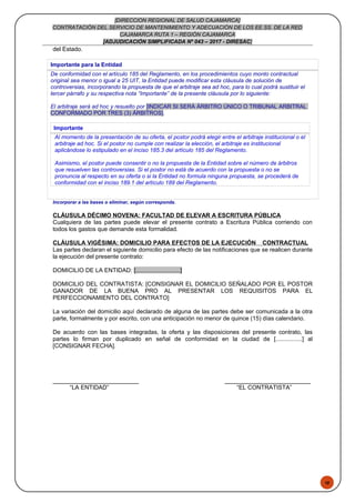 48
[DIRECCION REGIONAL DE SALUD CAJAMARCA]
CONTRATACIÓN DEL SERVICIO DE MANTENIMIENTO Y ADECUACIÓN DE LOS EE.SS. DE LA RED
CAJAMARCA RUTA 1 – REGIÓN CAJAMARCA
[ADJUDICACIÓN SIMPLIFICADA Nº 043 – 2017 - DIRESAC]
del Estado.
Importante para la Entidad
De conformidad con el artículo 185 del Reglamento, en los procedimientos cuyo monto contractual
original sea menor o igual a 25 UIT, la Entidad puede modificar esta cláusula de solución de
controversias, incorporando la propuesta de que el arbitraje sea ad hoc, para lo cual podrá sustituir el
tercer párrafo y su respectiva nota “Importante” de la presente cláusula por lo siguiente:
El arbitraje será ad hoc y resuelto por [INDICAR SI SERÁ ÁRBITRO ÚNICO O TRIBUNAL ARBITRAL
CONFORMADO POR TRES (3) ÁRBITROS].
Importante
Al momento de la presentación de su oferta, el postor podrá elegir entre el arbitraje institucional o el
arbitraje ad hoc. Si el postor no cumple con realizar la elección, el arbitraje es institucional
aplicándose lo estipulado en el inciso 185.3 del artículo 185 del Reglamento.
Asimismo, el postor puede consentir o no la propuesta de la Entidad sobre el número de árbitros
que resuelven las controversias. Si el postor no está de acuerdo con la propuesta o no se
pronuncia al respecto en su oferta o si la Entidad no formula ninguna propuesta, se procederá de
conformidad con el inciso 189.1 del artículo 189 del Reglamento.
Incorporar a las bases o eliminar, según corresponda.
CLÁUSULA DÉCIMO NOVENA: FACULTAD DE ELEVAR A ESCRITURA PÚBLICA
Cualquiera de las partes puede elevar el presente contrato a Escritura Pública corriendo con
todos los gastos que demande esta formalidad.
CLÁUSULA VIGÉSIMA: DOMICILIO PARA EFECTOS DE LA EJECUCIÓN CONTRACTUAL
Las partes declaran el siguiente domicilio para efecto de las notificaciones que se realicen durante
la ejecución del presente contrato:
DOMICILIO DE LA ENTIDAD: [...........................]
DOMICILIO DEL CONTRATISTA: [CONSIGNAR EL DOMICILIO SEÑALADO POR EL POSTOR
GANADOR DE LA BUENA PRO AL PRESENTAR LOS REQUISITOS PARA EL
PERFECCIONAMIENTO DEL CONTRATO]
La variación del domicilio aquí declarado de alguna de las partes debe ser comunicada a la otra
parte, formalmente y por escrito, con una anticipación no menor de quince (15) días calendario.
De acuerdo con las bases integradas, la oferta y las disposiciones del presente contrato, las
partes lo firman por duplicado en señal de conformidad en la ciudad de [................] al
[CONSIGNAR FECHA].
“LA ENTIDAD” “EL CONTRATISTA”
 