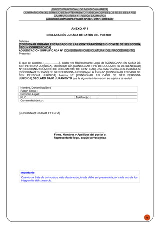 48
[DIRECCION REGIONAL DE SALUD CAJAMARCA]
CONTRATACIÓN DEL SERVICIO DE MANTENIMIENTO Y ADECUACIÓN DE LOS EE.SS. DE LA RED
CAJAMARCA RUTA 1 – REGIÓN CAJAMARCA
[ADJUDICACIÓN SIMPLIFICADA Nº 043 – 2017 - DIRESAC]
ANEXO Nº 1
DECLARACIÓN JURADA DE DATOS DEL POSTOR
Señores
[CONSIGNAR ÓRGANO ENCARGADO DE LAS CONTRATACIONES O COMITÉ DE SELECCIÓN,
SEGÚN CORRESPONDA]
ADJUDICACIÓN SIMPLIFICADA Nº [CONSIGNAR NOMENCLATURA DEL PROCEDIMIENTO]
Presente.-
El que se suscribe, [……………..], postor y/o Representante Legal de [CONSIGNAR EN CASO DE
SER PERSONA JURÍDICA], identificado con [CONSIGNAR TIPO DE DOCUMENTO DE IDENTIDAD]
N° [CONSIGNAR NÚMERO DE DOCUMENTO DE IDENTIDAD], con poder inscrito en la localidad de
[CONSIGNAR EN CASO DE SER PERSONA JURÍDICA] en la Ficha Nº [CONSIGNAR EN CASO DE
SER PERSONA JURÍDICA] Asiento Nº [CONSIGNAR EN CASO DE SER PERSONA
JURÍDICA],DECLARO BAJO JURAMENTO que la siguiente información se sujeta a la verdad:
Nombre, Denominación o
Razón Social :
Domicilio Legal :
RUC : Teléfono(s) :
Correo electrónico :
[CONSIGNAR CIUDAD Y FECHA]
……...........................................................
Firma, Nombres y Apellidos del postor o
Representante legal, según corresponda
Importante
Cuando se trate de consorcios, esta declaración jurada debe ser presentada por cada uno de los
integrantes del consorcio.
 