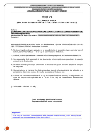 1
[DIRECCION REGIONAL DE SALUD CAJAMARCA]
CONTRATACIÓN DEL SERVICIO DE MANTENIMIENTO Y ADECUACIÓN DE LOS EE.SS. DE LA RED
CAJAMARCA RUTA 1 – REGIÓN CAJAMARCA
[ADJUDICACIÓN SIMPLIFICADA Nº 043 - 2017 - DIRESAC]
ANEXO Nº 2
DECLARACIÓN JURADA
(ART. 31 DEL REGLAMENTO DE LA LEY DE CONTRATACIONES DEL ESTADO)
Señores
[CONSIGNAR ÓRGANO ENCARGADO DE LAS CONTRATACIONES O COMITÉ DE SELECCIÓN,
SEGÚN CORRESPONDA]
ADJUDICACIÓN SIMPLIFICADA Nº [CONSIGNAR NOMENCLATURA DEL PROCEDIMIENTO]
Presente.-
Mediante el presente el suscrito, postor y/o Representante Legal de [CONSIGNAR EN CASO DE
SER PERSONA JURÍDICA], declaro bajo juramento:
1.- No tener impedimento para postular en el procedimiento de selección ni para contratar con el
Estado, conforme al artículo 11 de la Ley de Contrataciones del Estado.
2.- Conocer, aceptar y someterme a las bases, condiciones y reglas del procedimiento de selección.
3.- Ser responsable de la veracidad de los documentos e información que presento en el presente
procedimiento de selección.
4.- No haber incurrido y me obligo a no incurrir en actos de corrupción, así como respetar el principio
de integridad.
5.- Comprometerme a mantener la oferta presentada durante el procedimiento de selección y a
perfeccionar el contrato, en caso de resultar favorecido con la buena pro.
6.- Conocer las sanciones contenidas en la Ley de Contrataciones del Estado y su Reglamento, así
como las disposiciones aplicables en la Ley Nº 27444, Ley del Procedimiento Administrativo
General.
[CONSIGNAR CIUDAD Y FECHA]
………………………….………………………..
Firma, Nombres y Apellidos del postor o
Representante legal, según corresponda
Importante
En el caso de consorcios, cada integrante debe presentar esta declaración jurada, salvo que sea
presentada por el representante común del consorcio.
 