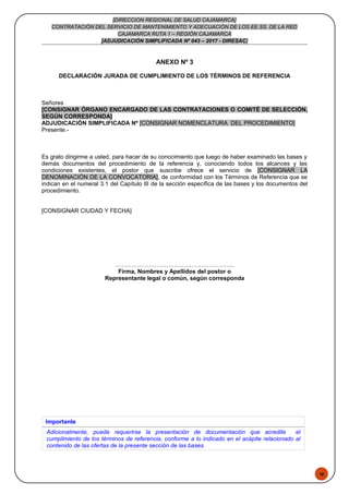 48
[DIRECCION REGIONAL DE SALUD CAJAMARCA]
CONTRATACIÓN DEL SERVICIO DE MANTENIMIENTO Y ADECUACIÓN DE LOS EE.SS. DE LA RED
CAJAMARCA RUTA 1 – REGIÓN CAJAMARCA
[ADJUDICACIÓN SIMPLIFICADA Nº 043 – 2017 - DIRESAC]
ANEXO Nº 3
DECLARACIÓN JURADA DE CUMPLIMIENTO DE LOS TÉRMINOS DE REFERENCIA
Señores
[CONSIGNAR ÓRGANO ENCARGADO DE LAS CONTRATACIONES O COMITÉ DE SELECCIÓN,
SEGÚN CORRESPONDA]
ADJUDICACIÓN SIMPLIFICADA Nº [CONSIGNAR NOMENCLATURA DEL PROCEDIMIENTO]
Presente.-
Es grato dirigirme a usted, para hacer de su conocimiento que luego de haber examinado las bases y
demás documentos del procedimiento de la referencia y, conociendo todos los alcances y las
condiciones existentes, el postor que suscribe ofrece el servicio de [CONSIGNAR LA
DENOMINACIÓN DE LA CONVOCATORIA], de conformidad con los Términos de Referencia que se
indican en el numeral 3.1 del Capítulo III de la sección específica de las bases y los documentos del
procedimiento.
[CONSIGNAR CIUDAD Y FECHA]
…….………………………….…………………..
Firma, Nombres y Apellidos del postor o
Representante legal o común, según corresponda
Importante
Adicionalmente, puede requerirse la presentación de documentación que acredite el
cumplimiento de los términos de referencia, conforme a lo indicado en el acápite relacionado al
contenido de las ofertas de la presente sección de las bases.
 