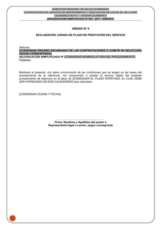 1
[DIRECCION REGIONAL DE SALUD CAJAMARCA]
CONTRATACIÓN DEL SERVICIO DE MANTENIMIENTO Y ADECUACIÓN DE LOS EE.SS. DE LA RED
CAJAMARCA RUTA 1 – REGIÓN CAJAMARCA
[ADJUDICACIÓN SIMPLIFICADA Nº 043 - 2017 - DIRESAC]
ANEXO Nº 4
DECLARACIÓN JURADA DE PLAZO DE PRESTACIÓN DEL SERVICIO
Señores
[CONSIGNAR ÓRGANO ENCARGADO DE LAS CONTRATACIONES O COMITÉ DE SELECCIÓN,
SEGÚN CORRESPONDA]
ADJUDICACIÓN SIMPLIFICADA Nº [CONSIGNAR NOMENCLATURA DEL PROCEDIMIENTO]
Presente.-
Mediante el presente, con pleno conocimiento de las condiciones que se exigen en las bases del
procedimiento de la referencia, me comprometo a prestar el servicio objeto del presente
procedimiento de selección en el plazo de [CONSIGNAR EL PLAZO OFERTADO, EL CUAL DEBE
SER EXPRESADO EN DÍAS CALENDARIO] días calendario.
[CONSIGNAR CIUDAD Y FECHA]
……..........................................................
Firma, Nombres y Apellidos del postor o
Representante legal o común, según corresponda
 