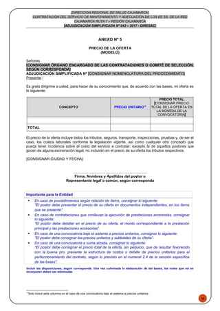 48
[DIRECCION REGIONAL DE SALUD CAJAMARCA]
CONTRATACIÓN DEL SERVICIO DE MANTENIMIENTO Y ADECUACIÓN DE LOS EE.SS. DE LA RED
CAJAMARCA RUTA 1 – REGIÓN CAJAMARCA
[ADJUDICACIÓN SIMPLIFICADA Nº 043 – 2017 - DIRESAC]
ANEXO Nº 5
PRECIO DE LA OFERTA
(MODELO)
Señores
[CONSIGNAR ÓRGANO ENCARGADO DE LAS CONTRATACIONES O COMITÉ DE SELECCIÓN,
SEGÚN CORRESPONDA]
ADJUDICACIÓN SIMPLIFICADA Nº [CONSIGNAR NOMENCLATURA DEL PROCEDIMIENTO]
Presente.-
Es grato dirigirme a usted, para hacer de su conocimiento que, de acuerdo con las bases, mi oferta es
la siguiente:
CONCEPTO PRECIO UNITARIO19
PRECIO TOTAL
[CONSIGNAR PRECIO
TOTAL DE LA OFERTA EN
LA MONEDA DE LA
CONVOCATORIA]
TOTAL
El precio de la oferta incluye todos los tributos, seguros, transporte, inspecciones, pruebas y, de ser el
caso, los costos laborales conforme la legislación vigente, así como cualquier otro concepto que
pueda tener incidencia sobre el costo del servicio a contratar; excepto la de aquellos postores que
gocen de alguna exoneración legal, no incluirán en el precio de su oferta los tributos respectivos.
[CONSIGNAR CIUDAD Y FECHA]
……………………………….…………………..
Firma, Nombres y Apellidos del postor o
Representante legal o común, según corresponda
Importante para la Entidad
 En caso de procedimientos según relación de ítems, consignar lo siguiente:
“El postor debe presentar el precio de su oferta en documentos independientes, en los ítems
que se presente”.
 En caso de contrataciones que conllevan la ejecución de prestaciones accesorias, consignar
lo siguiente:
“El postor debe detallar en el precio de su oferta, el monto correspondiente a la prestación
principal y las prestaciones accesorias”.
 En caso de una convocatoria bajo el sistema a precios unitarios, consignar lo siguiente:
“El postor debe consignar los precios unitarios y subtotales de su oferta”.
 En caso de una convocatoria a suma alzada, consignar lo siguiente:
“El postor debe consignar el precio total de la oferta, sin perjuicio, que de resultar favorecido
con la buena pro, presente la estructura de costos o detalle de precios unitarios para el
perfeccionamiento del contrato, según lo previsto en el numeral 2.4 de la sección específica
de las bases”.
Incluir las disposiciones, según corresponda. Una vez culminada la elaboración de las bases, las notas que no se
incorporen deben ser eliminadas
19
Solo incluir esta columna en el caso de una convocatoria bajo el sistema a precios unitarios.
 