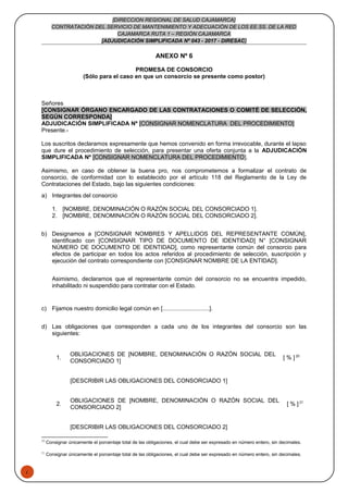 1
[DIRECCION REGIONAL DE SALUD CAJAMARCA]
CONTRATACIÓN DEL SERVICIO DE MANTENIMIENTO Y ADECUACIÓN DE LOS EE.SS. DE LA RED
CAJAMARCA RUTA 1 – REGIÓN CAJAMARCA
[ADJUDICACIÓN SIMPLIFICADA Nº 043 - 2017 - DIRESAC]
ANEXO Nº 6
PROMESA DE CONSORCIO
(Sólo para el caso en que un consorcio se presente como postor)
Señores
[CONSIGNAR ÓRGANO ENCARGADO DE LAS CONTRATACIONES O COMITÉ DE SELECCIÓN,
SEGÚN CORRESPONDA]
ADJUDICACIÓN SIMPLIFICADA Nº [CONSIGNAR NOMENCLATURA DEL PROCEDIMIENTO]
Presente.-
Los suscritos declaramos expresamente que hemos convenido en forma irrevocable, durante el lapso
que dure el procedimiento de selección, para presentar una oferta conjunta a la ADJUDICACIÓN
SIMPLIFICADA Nº [CONSIGNAR NOMENCLATURA DEL PROCEDIMIENTO].
Asimismo, en caso de obtener la buena pro, nos comprometemos a formalizar el contrato de
consorcio, de conformidad con lo establecido por el artículo 118 del Reglamento de la Ley de
Contrataciones del Estado, bajo las siguientes condiciones:
a) Integrantes del consorcio
1. [NOMBRE, DENOMINACIÓN O RAZÓN SOCIAL DEL CONSORCIADO 1].
2. [NOMBRE, DENOMINACIÓN O RAZÓN SOCIAL DEL CONSORCIADO 2].
b) Designamos a [CONSIGNAR NOMBRES Y APELLIDOS DEL REPRESENTANTE COMÚN],
identificado con [CONSIGNAR TIPO DE DOCUMENTO DE IDENTIDAD] N° [CONSIGNAR
NÚMERO DE DOCUMENTO DE IDENTIDAD], como representante común del consorcio para
efectos de participar en todos los actos referidos al procedimiento de selección, suscripción y
ejecución del contrato correspondiente con [CONSIGNAR NOMBRE DE LA ENTIDAD].
Asimismo, declaramos que el representante común del consorcio no se encuentra impedido,
inhabilitado ni suspendido para contratar con el Estado.
c) Fijamos nuestro domicilio legal común en [.............................].
d) Las obligaciones que corresponden a cada uno de los integrantes del consorcio son las
siguientes:
1.
OBLIGACIONES DE [NOMBRE, DENOMINACIÓN O RAZÓN SOCIAL DEL
CONSORCIADO 1]
[ % ] 20
[DESCRIBIR LAS OBLIGACIONES DEL CONSORCIADO 1]
2.
OBLIGACIONES DE [NOMBRE, DENOMINACIÓN O RAZÓN SOCIAL DEL
CONSORCIADO 2]
[ % ] 21
[DESCRIBIR LAS OBLIGACIONES DEL CONSORCIADO 2]
20
Consignar únicamente el porcentaje total de las obligaciones, el cual debe ser expresado en número entero, sin decimales.
21
Consignar únicamente el porcentaje total de las obligaciones, el cual debe ser expresado en número entero, sin decimales.
 