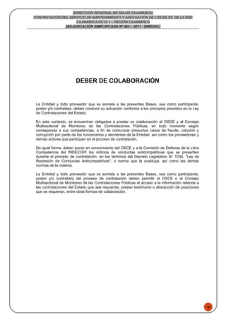 48
[DIRECCION REGIONAL DE SALUD CAJAMARCA]
CONTRATACIÓN DEL SERVICIO DE MANTENIMIENTO Y ADECUACIÓN DE LOS EE.SS. DE LA RED
CAJAMARCA RUTA 1 – REGIÓN CAJAMARCA
[ADJUDICACIÓN SIMPLIFICADA Nº 043 – 2017 - DIRESAC]
DEBER DE COLABORACIÓN
La Entidad y todo proveedor que se someta a las presentes Bases, sea como participante,
postor y/o contratista, deben conducir su actuación conforme a los principios previstos en la Ley
de Contrataciones del Estado.
En este contexto, se encuentran obligados a prestar su colaboración al OSCE y al Consejo
Multisectorial de Monitoreo de las Contrataciones Públicas, en todo momento según
corresponda a sus competencias, a fin de comunicar presuntos casos de fraude, colusión y
corrupción por parte de los funcionarios y servidores de la Entidad, así como los proveedores y
demás actores que participan en el proceso de contratación.
De igual forma, deben poner en conocimiento del OSCE y a la Comisión de Defensa de la Libre
Competencia del INDECOPI los indicios de conductas anticompetitivas que se presenten
durante el proceso de contratación, en los términos del Decreto Legislativo N° 1034, "Ley de
Represión de Conductas Anticompetitivas", o norma que la sustituya, así como las demás
normas de la materia.
La Entidad y todo proveedor que se someta a las presentes Bases, sea como participante,
postor y/o contratista del proceso de contratación deben permitir al OSCE o al Consejo
Multisectorial de Monitoreo de las Contrataciones Públicas el acceso a la información referida a
las contrataciones del Estado que sea requerida, prestar testimonio o absolución de posiciones
que se requieran, entre otras formas de colaboración.
 