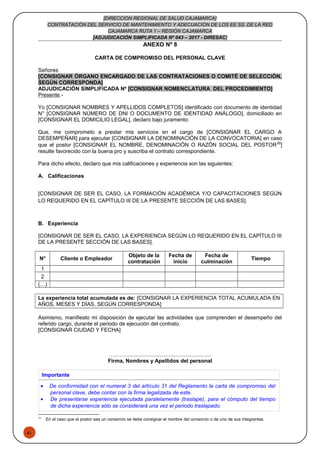 51
[DIRECCION REGIONAL DE SALUD CAJAMARCA]
CONTRATACIÓN DEL SERVICIO DE MANTENIMIENTO Y ADECUACIÓN DE LOS EE.SS. DE LA RED
CAJAMARCA RUTA 1 – REGIÓN CAJAMARCA
[ADJUDICACIÓN SIMPLIFICADA Nº 043 – 2017 - DIRESAC]
ANEXO Nº 8
CARTA DE COMPROMISO DEL PERSONAL CLAVE
Señores
[CONSIGNAR ÓRGANO ENCARGADO DE LAS CONTRATACIONES O COMITÉ DE SELECCIÓN,
SEGÚN CORRESPONDA]
ADJUDICACIÓN SIMPLIFICADA Nº [CONSIGNAR NOMENCLATURA DEL PROCEDIMIENTO]
Presente.-
Yo [CONSIGNAR NOMBRES Y APELLIDOS COMPLETOS] identificado con documento de identidad
N° [CONSIGNAR NÚMERO DE DNI O DOCUMENTO DE IDENTIDAD ANÁLOGO], domiciliado en
[CONSIGNAR EL DOMICILIO LEGAL], declaro bajo juramento:
Que, me comprometo a prestar mis servicios en el cargo de [CONSIGNAR EL CARGO A
DESEMPEÑAR] para ejecutar [CONSIGNAR LA DENOMINACIÓN DE LA CONVOCATORIA] en caso
que el postor [CONSIGNAR EL NOMBRE, DENOMINACIÓN O RAZÓN SOCIAL DEL POSTOR26
]
resulte favorecido con la buena pro y suscriba el contrato correspondiente.
Para dicho efecto, declaro que mis calificaciones y experiencia son las siguientes:
A. Calificaciones
[CONSIGNAR DE SER EL CASO, LA FORMACIÓN ACADÉMICA Y/O CAPACITACIONES SEGÚN
LO REQUERIDO EN EL CAPÍTULO III DE LA PRESENTE SECCIÓN DE LAS BASES].
B. Experiencia
[CONSIGNAR DE SER EL CASO, LA EXPERIENCIA SEGÚN LO REQUERIDO EN EL CAPÍTULO III
DE LA PRESENTE SECCIÓN DE LAS BASES].
N° Cliente o Empleador
Objeto de la
contratación
Fecha de
inicio
Fecha de
culminación
Tiempo
1
2
(…)
La experiencia total acumulada es de: [CONSIGNAR LA EXPERIENCIA TOTAL ACUMULADA EN
AÑOS, MESES Y DÍAS, SEGÚN CORRESPONDA]
Asimismo, manifiesto mi disposición de ejecutar las actividades que comprenden el desempeño del
referido cargo, durante el periodo de ejecución del contrato.
[CONSIGNAR CIUDAD Y FECHA]
………..........................................................
Firma, Nombres y Apellidos del personal
Importante
• De conformidad con el numeral 3 del artículo 31 del Reglamento la carta de compromiso del
personal clave, debe contar con la firma legalizada de este.
• De presentarse experiencia ejecutada paralelamente (traslape), para el cómputo del tiempo
de dicha experiencia sólo se considerará una vez el periodo traslapado.
26
En el caso que el postor sea un consorcio se debe consignar el nombre del consorcio o de uno de sus integrantes.
 