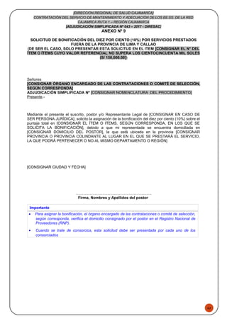 52
[DIRECCION REGIONAL DE SALUD CAJAMARCA]
CONTRATACIÓN DEL SERVICIO DE MANTENIMIENTO Y ADECUACIÓN DE LOS EE.SS. DE LA RED
CAJAMRCA RUTA 1 – REGIÓN CAJAMARCA
[ADJUDICACIÓN SIMPLIFICADA Nº 043 – 2017 - DIRESAC]
ANEXO Nº 9
SOLICITUD DE BONIFICACIÓN DEL DIEZ POR CIENTO (10%) POR SERVICIOS PRESTADOS
FUERA DE LA PROVINCIA DE LIMA Y CALLAO
(DE SER EL CASO, SOLO PRESENTAR ESTA SOLICITUD EN EL ITEM [CONSIGNAR EL N° DEL
ÍTEM O ÍTEMS CUYO VALOR REFERENCIAL NO SUPERA LOS CIENTOCINCUENTA MIL SOLES
(S/ 150,000.00])
Señores
[CONSIGNAR ÓRGANO ENCARGADO DE LAS CONTRATACIONES O COMITÉ DE SELECCIÓN,
SEGÚN CORRESPONDA]
ADJUDICACIÓN SIMPLIFICADA Nº [CONSIGNAR NOMENCLATURA DEL PROCEDIMIENTO]
Presente.-
Mediante el presente el suscrito, postor y/o Representante Legal de [CONSIGNAR EN CASO DE
SER PERSONA JURÍDICA], solicito la asignación de la bonificación del diez por ciento (10%) sobre el
puntaje total en [CONSIGNAR EL ÍTEM O ITEMS, SEGÚN CORRESPONDA, EN LOS QUE SE
SOLICITA LA BONIFICACIÓN], debido a que mi representada se encuentra domiciliada en
[CONSIGNAR DOMICILIO DEL POSTOR], la que está ubicada en la provincia [CONSIGNAR
PROVINCIA O PROVINCIA COLINDANTE AL LUGAR EN EL QUE SE PRESTARÁ EL SERVICIO,
LA QUE PODRÁ PERTENECER O NO AL MISMO DEPARTAMENTO O REGIÓN]
[CONSIGNAR CIUDAD Y FECHA]
………………………….………………………..
Firma, Nombres y Apellidos del postor
Importante
• Para asignar la bonificación, el órgano encargado de las contrataciones o comité de selección,
según corresponda, verifica el domicilio consignado por el postor en el Registro Nacional de
Proveedores (RNP).
• Cuando se trate de consorcios, esta solicitud debe ser presentada por cada uno de los
consorciados
 