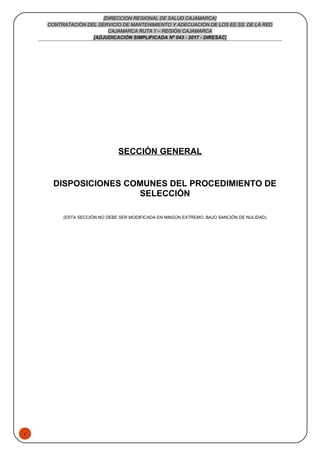 1
[DIRECCION REGIONAL DE SALUD CAJAMARCA]
CONTRATACIÓN DEL SERVICIO DE MANTENIMIENTO Y ADECUACIÓN DE LOS EE.SS. DE LA RED
CAJAMARCA RUTA 1 – REGIÓN CAJAMARCA
[ADJUDICACIÓN SIMPLIFICADA Nº 043 - 2017 - DIRESAC]
SECCIÓN GENERAL
DISPOSICIONES COMUNES DEL PROCEDIMIENTO DE
SELECCIÓN
(ESTA SECCIÓN NO DEBE SER MODIFICADA EN NINGÚN EXTREMO, BAJO SANCIÓN DE NULIDAD)
 